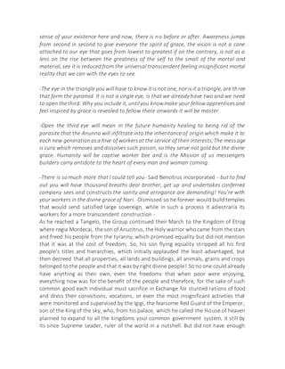 sense of your existence here and now, there is no before or after. Awareness jumps
from second in second to give everyone the spirit of grace, the vision is not a cone
attached to our eye that goes from lowest to greatest if on the contrary, is not as a
lens on the rise between the greatness of the self to the small of the mortal and
material, see it is reduced from the universal transcendent feeling insignificant mortal
reality that we can with the eyes to see.
-The eye in the triangle you will have to know it is not one, nor is it a triangle, are three
that form the pyramid. It is not a single eye, is that we already have two and we need
to open thethird. Why you include it, untilyou knowmake your fellow apprenticesand
feel inspired by grace is revealed to fellow there onwards it will be master.
-Open the third eye will mean in the future humanity healing to being rid of the
parasite that the Anunna will infiltrate into the inheritance of origin which make it to
each new generationasa hive of workersat the service of their interests;The message
is cura which removes and dissolves such poison, so they serve not gold but the divine
grace. Humanity will be captive worker bee and is the Mission of us messengers
builders carry antidote to the heart of every man and woman coming.
-There is so much more that I could tell you- Said Bencitrus incorporated - but to find
out you will have thousand breaths dear brother, get up and undertakes conferred
company sees and constructs the vanity and arrogance are demanding! You're with
your workers in the divine grace of Nari. -Dismissed so he forever would build temples
that would send satisfied large sovereign, while in such a process it adiestraría its
workers for a more transcendent construction -
As he reached a Tangelo, the Group continued their March to the Kingdom of Etrog
where regia Mordecai, the son of Anucitrus, the Holy warrior who came from the stars
and freed his people from the tyranny, which promised equality but did not mention
that it was at the cost of freedom; So, his son flying equality stripped all his first
people's titles and hierarchies, which initially applauded the least advantaged, but
then decreed that all properties, all lands and buildings, all animals, grains and crops
belonged to the people and that it was by right divine people! So no one could already
have anything as their own, even the freedoms that when poor were enjoying,
everything now was for the benefit of the people and therefore, for the sake of such
common good each individual must sacrifice in Exchange for stunted rations of food
and dress their convictions, vocations, or even the most insignificant activities that
were monitored and supervised by the Igigi, the fearsome Red Guard of the Emperor,
son of the King of the sky, who, from his palace, which he called the House of heaven
planned to expand to all the kingdoms your common government system, it still by
its since Supreme Leader, ruler of the world in a nutshell. But did not have enough
 