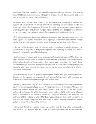 workers to the task, therefore had special interest in the future humanity, because he
knew that his Guardsmen were, although to a lesser extent descendants also seed
and grain from his father, planted in Earth.
In short it was nothing more than a cruel and oppressive, hypocritical and corrupt
system of Government in which only those crawling unconditional courts the
sovereign could afford to eat and dress just decently, such realm was an arena where
every day life is playBA between hunger, disease and the daily disappearance of many
to be contrary to the higher interests of the people embodied in Mordecai.
-This village is hungry- Bencitrus said with sadness in their eyes when you enter the
main square that looked impressive with large flags and banners red with the symbol
of the King, an asterisk with four tips upper left pyramid pointing to his Center-
- But everything looks so majestic master and so proud and disciplined citizens the
noble guard is as perky as the great kingdoms and imposing a people thus has no
hunger!- He brought one of the followers
- Is the mirage of power, well-being and order offering the Kingdom of Mordecai, but
their reality is chaos, there is hunger in the stomachs, but worse still, hungry hearts,
thirsty also of faith, of hope and freedom. Many were born here, they don't know
another reality, it frightens them freedom who have put terrible disguise of chaos and
anarchy, therefore cling to the calves of the tyrant who has chained to them. -
Answered the master-
An overwhelming Squad of Igigis in imposing Red Armor with gold, wearing beautiful
banner cut the passage to the group already almost fall overnight, with imposing but
friendly attitude made the knowledge your instructions.
- Order of his Majesty, King of the sky by right to the father and Supreme Commander
of all the stars I request of you chosen Prince please join us at the sacred Temple, the
House of heaven, where my Lord awaits them - The captain of the Red Guard,
delivered a message to which Bencitrus replied with a slight smile blend of good
humor and warmth, to follow in silence to the guard who escorted them to the
entrance of the enclosure, where Mordecai was waiting for them with open arms to
the front of a large delegation that welcomed travelers as great dignitaries, among
petals to the wind and standing ovations-
- Bienvenido Bencitrus! I receive you as my brother -said the King while he recieved a
hug and kiss that was not rejected nor reciprocated - passes to the House of heaven,
 