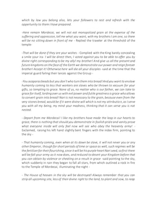 which by law you belong also, lets your followers to rest and refresh with the
oppertunity to them I have prepared.
-Here remain Mordecai, we will not eat monopolized grain at the expense of the
suffering and oppression, tell me what you want, with my brothers I am one, so there
will be no sitting down in front of me - Replied the traveler at the threshold of the
temple-
-That will be done if they are your wishes - Complied with the King barely concealing
a smile your ira- I will be direct then, I voted against you to be able to offer you by
divine right corresponding to be my ally! my brother! And give us all the present and
future kingdoms on the face of the Earth we demonstrate our power and reign forever
brother! Accept it! Otherwise here will die all your disciples -said at the time that the
imperial guard failing their lances against the Group -
-You acaparasbeadsbut you don'twho turnthem into bread!Andyou want to enslave
humanity coming to less that workers are slaves who be thrown to vacuum for your
gifts, so tempting to grace. None of us, no matter who is our father, we can take to
grace for itself, lordingover us with evil power and futile greatnessisgrace whoallows
to convert grain into bread! Nari is not necessary to the grain, because even from the
very stones bread, would be if it were divine will which is not my attribution, as I serve
you with all my being, my mind your madness, thinking that it can serve you is not
nested.
- Depart from me Mordecai! I like my brothers have made the leap in our hearts to
grace, there is nothing that should you demonstrate in foolish pride and vanity prove
what everyone inside will only feel now will see who obey the heavenly army! -
Exclaimed, raising his left hand slightly bent fingers with the index firm, pointing to
the sky -
- That humanity coming, even when at its dawn be slave, it will not never you or any
other Emperor, though for short periods of time or space as well, such regimes will be
the fertilizerfor theirflourishing,since itwill be hispurple heartNari seed, sofirst there
will be fall your army as it now does, and reduced to desert your Kingdom before that
you can obtain by violence or cheating on a result in grace -said pointing to the sky,
which suddenly in rain they began to fall all stars, from which outlined a rock in fire
to the Temple of Mordecai, illuminating the night -
- The House of heaven in the sky will be destroyed! Always remember that you can
strip all upcoming site, less of their divine right to the land, to plant and sow, to reap
 