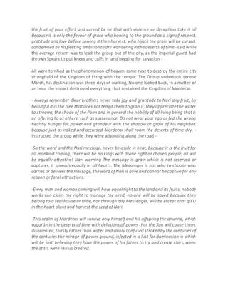the fruit of your effort and cursed be he that with violence or deception take it is!
Because it is only the favour of grace who bowing to the ground as a sign of respect,
gratitude and love before sowing it then harvest; who hijack the grain will be cursed,
condemned by hisfleeting ambitiontodry wanderinginthe deserts of time - said while
the average return was to lead the group out of the city, as the imperial guard had
thrown Spears to put knees and cuffs in land begging for salvation -
All were terrified as the phenomenon of heaven came next to destroy the entire city
stronghold of the Kingdom of Etrog with the temple. The Group undertook serene
March, his destination was three days of walking. No one looked back, in a matter of
an hour the impact destroyed everything that sustained the Kingdom of Mordecai.
- Always remember Dear brothers never take joy and gratitude to Nari any fruit, by
beautiful it is the tree that does not tempt them to grab it, they appreciate the water
to streams, the shade of the Palm and in general the nobility of all living being that is
an offering to us others, such as sustenance. Do not wear your ego or fed the wrong
healthy hunger for power and grandeur with the shadow or grain of his neighbor,
because just as naked and accursed Mordecai shall roam the deserts of time dry. -
Instructed the group while they were advancing along the road -
-So the word and the Nari message, never be aside in heat, because it is the fruit for
all mankind coming, there will be no kings with divine right or chosen people, all will
be equally attentive! Nari warning The message is grain which is not reserved or
captures, it spreads equally in all hearts. The Messenger is not who to choose who
carries or delivers the message, the word of Nari is alive and cannot be captive for any
reason or fatal attractions.
-Every man and woman coming will have equal right to the land and its fruits, nobody
works can claim the right to manage the seed, no one will be saved because they
belong to a real house or tribe, nor through any Messenger, will be except that q EU
in the heart plant and harvest the seed of Nari.
-This realm of Mordecai will survive only himself and his offspring the anunna, which
vagarán in the deserts of time with delusions of power that the Sun will cause them,
disoriented, thirsty rather than water and vainly confused stroked by the centuries of
the centuries the mirage of power ground, infected in a lust for domination in which
will be lost, believing they have the power of his father to try and create stars, when
the stars were like us created.
 