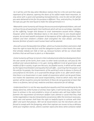 -So it will be until the day when Mordecai realizes that he is the evil and then weep
repentant of his absence, opening the doors of his selfish made heart mountain, to
stay alone with a grain and spreading monopolized else, since he did not fall wheat
you were delivered to him for this purpose is different. Thus, and only thus, his feel for
the eyes you get the vital liquid to make the seed germinate in it.
-Meanwhile come humanity will charge theanunnaand enlightenedchildren, who will
nothave the joy of sweatingfor theirlivelihood,which will see asa privilege, regardless
of the suffering, hunger and disease to cruel taskmasters caused entire villages;
However while his father Mordecai learns in the desert that no one should exploit
anyone, do not want wealth and power at the expense of the suffering of others, their
children and their children's children shall strengthen the man ahead, until they
become fertilizer of seed in each human heart will be planted.
-Also will survive the beautiful tree of Nari, which our human brothers and sisters shall
have the right to taste like fruit and the obligation to plant in their hearts the seeds
that already nobody can hide or lock up, because humans will be our shoots Dear
brothers that we will have to plant us in Narandam.
-Come humanity willhave totransitintheirindividualand collective development from
the own womb of the Earth, from caves to other lands outside you will pass by the
artificial and natural darkness in his gait, testing different kind of governance and
models of life in society, to get one like ours, but flawed source, in which will be weak
by the hypocritical freedom and equality that will offer , asserting that the power is of
the and for his people, the Governments of the world will unite to devour in frenzy of
consumption to the Earth, so it surprised the deluge of fire in air, after which means
that there is no Government or even model of coexistence which can be good if does
not involve the awareness and social responsibility, chord to which every man and
woman will be reused to consume merchants if these do not guarantee at least that
there is no famine, lack of roof, medicine and basic education for all siblings.
-Understand that it is not the way equality but equality and that everything be by the
always done live, either human or animal, have rights. It will not be easy, but they will
have to achieve in the end establish a Union of workers who will have before their
foremen the requirement of minimum welfare rules altered or social that they shall
notbe negotiableor may be interpretedto convenience;After the minimum necessary,
every man and woman shall have the right to lawfully aspire to achieve with their
effort and work that pleases. Will not be Governments but the merchants who are
forced to comply with the foregoing, when their captives are reusen to buy a delicacy
while your neighbor starves, where a woman rejects fine dress while someone naked
 