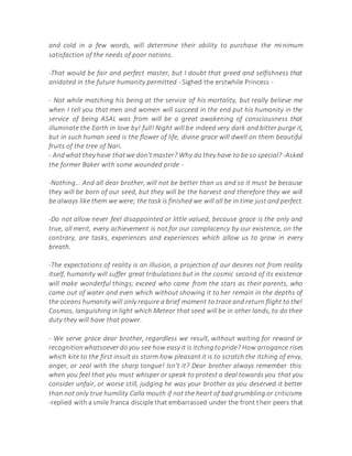 and cold in a few words, will determine their ability to purchase the minimum
satisfaction of the needs of poor nations.
-That would be fair and perfect master, but I doubt that greed and selfishness that
anidated in the future humanity permitted - Sighed the erstwhile Princess -
- Not while matching his being at the service of his mortality, but really believe me
when I tell you that men and women will succeed in the end put his humanity in the
service of being ASAL was from will be a great awakening of consciousness that
illuminate the Earth in love by! full! Night will be indeed very dark and bitter purge it,
but in such human seed is the flower of life, divine grace will dwell on them beautiful
fruits of the tree of Nari.
- Andwhat they have thatwe don'tmaster? Why do they have to be so special? -Asked
the former Baker with some wounded pride -
-Nothing... And all dear brother, will not be better than us and so it must be because
they will be born of our seed, but they will be the harvest and therefore they we will
be always like them we were; the task is finished we will all be in time just and perfect.
-Do not allow never feel disappointed or little valued, because grace is the only and
true, all merit, every achievement is not for our complacency by our existence, on the
contrary, are tasks, experiences and experiences which allow us to grow in every
breath.
-The expectations of reality is an illusion, a projection of our desires not from reality
itself, humanity will suffer great tribulations but in the cosmic second of its existence
will make wonderful things; exceed who came from the stars as their parents, who
came out of water and even which without showing it to her remain in the depths of
the oceans humanity will only require a brief moment to trace and return flight to the!
Cosmos, languishing in light which Meteor that seed will be in other lands, to do their
duty they will have that power.
- We serve grace dear brother, regardless we result, without waiting for reward or
recognitionwhatsoeverdo you see how easy it is itchingtopride? How arrogance rises
which kite to the first insult as storm how pleasant it is to scratch the itching of envy,
anger, or zeal with the sharp tongue! Isn't it? Dear brother always remember this:
when you feel that you must whisper or speak to protest a deal towards you that you
consider unfair, or worse still, judging he was your brother as you deserved it better
than not only true humility Calla mouth if not the heart of bad grumbling or criticisms
-replied with a smile franca disciple that embarrassed under the front their peers that
 