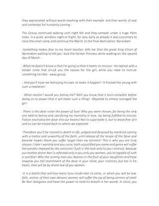 they appreciated without words teaching with their example and their words of zeal
and contempt for humanity coming -
The Group continued walking until night fell and they camped under a huge Palm
trees, in a quiet, windless night or fright, for very early as already it was customary to
raise the small camp and continue the March to the final destination: Narandam.
-Something makes fear to my heart teacher, tells me that the great King Citron of
Narandam waiting to kill you- Said the former Princess while walking on the second
day of March -
-What he doesn't know is that I'm going so that it meets its mission- He replied with a
tender smile that struck you the reason for the girl, while you need to instruct
something terrible - away group
- And you'll have me betraying his eyes to make it happen!- It frosted the young with
such a revelation-
- What master? would you betray me? Well you know that it burn complete before
doing so no power that it will make such a thing! -Objected to almost outraged the
girl -
-There is this dear sister the power of love! Why you were chosen, for being the only
one able to betray and sacrificing my mortality in love, my being fulfilled its mission
Falcon neutralise the dove into our hearts! Not to supersede it, but to leave free of it
and so can be traced back to where we expected.
-Therefore you'll be stoned to death in life, judged and despised by mankind coming
with a traitor and unworthy of the faith, until release of the larvae of the Dove and
become hawks thank you suffer larger than my torment! This is why you are truly
chosen;I take I worship and you curse, both unjustified you name and genre will suffer
the penalty imposed by the centuries! Such is the task only to you I entrust, because
our mother divine Nari is reflected only in you only you woman, you're capable of such
a sacrifice! Why the coming man you depress in the fruit of your daughters and have
towards you the resentment of the dove in your mind, your instincts, but not in his
heart, that will be by divine law of you women.
-It is a battle that will lose many Suns inside man to come, in which you will be low,
falls, victims of their own demons women will suffer the joy of being carriers of seed!
Be Nari delegates and have the power to hold his breath in her womb. In short, you
 