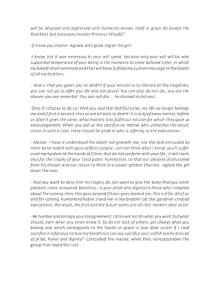 will be despised and oppressed until humanity revives itself in grace do accept the
thankless but necessary mission Princess Yehudá?
-If know you master- Agreed with great regret the girl-
-I know, but it was necessary to your will speak, because only your will will be who
supported temperance of your being in the moments to come beloved sister, in which
my breathshallterminate and theI willhave fulfilledmy custom message to thehearts
of all my brothers.
- How is that you gears you to death? If your mission is to liberate all the kingdoms,
you can not go to offer you life and not yours! You can also do not die, you are the
chosen you are immortal! You can not die... -he claimed in distress-
-Only if I choose to do so! Well you said that faithful sister, my life no longer belongs
me and if first is second, thenso are all sealsto death!It is duty of every mortal, before
or after it gives the same, what matters is to fulfill our mission for which they gave us
encouragement; When you call us the sacrifice no matter who unleashes the result,
citron in such a case, there should be pride in who is offering to the executioner.
- Master, I have it understood the death not grieveth me, nor the task entrusted by
more bitter habré with gozo selfless comply; can not think what I know, you'll suffer
cruel martyrdom at the handsof Citron thatdo not conform with your life , it will claim
also for the trophy of your total public humiliation, so that our peoples disillusioned
from his chosen and not return to think in a power greater than his -sighed the girl
down the look-
- And you want to deny him his trophy, do not want to give the taste that you smile
pleased- ironic answered Bencitrus- is your pride and dignity to those who complain
about the coming then, this goes beyond Citron, goes beyond me, this is it for all of us
and for coming humankind habré stand me in Narandam! Let the gardener created
executioner, the result, the fruit and the future seeds are all that matters dear sister.
- Be humble andsociega your disagreement, citronwill notdo whatyou want butwhat
should, even when you never know it. So do not look of others, get always what you
belong and which corresponds to the hearts in grace is love dear sister! If I shall
sacrifice in infamoustorturemy breathnot can you sacrifice your selfishvanity dressed
of pride, honor and dignity? -Concluded the master, while they reincorporaban the
group that heard this last -
 