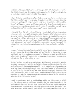 - But is thatall troopswillbe loyal my Lord! Enough withthat lookat the Crown of Nari
that light is drawn in your forehead so that they despise their King for wanting to rise
up against you -said the most beloved of the disciples -
- I have disobeyed and still love you, from the beginning I was clear in our mission, and
thatdidnot need of any army tocarry outdoyou thinkI don'tknowhave senttowering
messengers of Etrog with winged armor to notify of my arrival to the noblemen of the
House? real Stada, my mother and his generals loyal to Narandam so that they may
prepare my arrival and if necessary to overthrow the throne to Citro and offering me
his Crown? None of this have learned perhaps? -Severe – questioned
- It is not by force that will work, as all Warrior thinks is! by love Which constitutes a
unique even when no tangible force so the subtle fragrance of Nari all encompassing!
No matter that the Crown of thorns, I shall stick it on my forehead with grace in my
heart, and you will have to learn to forgive in humility and Temperance that only love
can provide, otherwise what would teach them? To kill? The revenge? To retaliate the
insult with a sword and blood? I think all that because they can do it very well! -He
criticized the most beloved disciples to quiet under the crystallized in muffled cry -
eye
- Assigned mission is to teach El Camino, which is love, of which our hearts are lost not
we need sword dear brother! But all our will and humility in the service of grace
sacrifices in your heart the beast and you will be filled with joy Nari Agnus! Only thus
will enter the Kingdom of Heaven which no bravo guerrero or sword have accessed
beloved mine -Tierno softened the sermon -
-Just as I am here now will come back always! With humanity coming, then with the
son of the man and then with his seed which will travel in Meteor planted in other
lands, when this is devastated by flood of fire in air seed always will spread to the
wind! Has always done and always will make it, there will always be a fertile waiting
for you, forever the fruits of Nari will give seed, without that amount the shape, color
or the fruit according to the size, will be pure seed that perpetual will meet the eternal
and divine life cycle that you don't obsess what ground comes our seed or to which we
will go in the seed of mankind coming.
In such errant talk were when he surprised by a sudden and violent storm icy, which
in a few minutes covered rabid road obstacles, ice and snow; coupled with the
howling beasts that came with the same storm made fearful and somber panorama.
For a moment the group scattered, even when close to each other, they couldn't see,
some took refuge behind a sturdy trunk of leafy tree that angry resisted the gust of
 