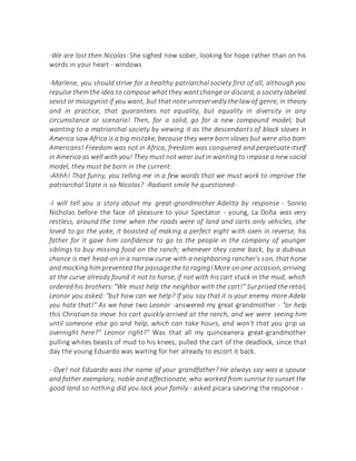-We are lost then Nicolas- She sighed now sober, looking for hope rather than on his
words in your heart - windows
-Marlene, you should strive for a healthy patriarchal society first of all, although you
repulse them the idea to compose what they wantchange or discard, a society labeled
sexist or misogynist if you want, but that note unreservedly the law of genre, in theory
and in practice, that guarantees not equality, but equality in diversity in any
circumstance or scenario! Then, for a solid, go for a new compound model; but
wanting to a matriarchal society by viewing it as the descendants of black slaves in
America saw Africa is a big mistake, because they were born slaves but were also born
Americans! Freedom was not in Africa, freedom was conquered and perpetuate itself
in America as well with you! They must not wear outin wantingto impose a new social
model, they must be born in the current.
-Ahhh! That funny, you telling me in a few words that we must work to improve the
patriarchal State is so Nicolas? -Radiant smile he questioned-
-I will tell you a story about my great-grandmother Adelita by response - Sonrio
Nicholas before the face of pleasure to your Spectator - young, La Doña was very
restless, around the time when the roads were of land and carts only vehicles, she
loved to go the yoke, it boasted of making a perfect eight with oxen in reverse, his
father for it gave him confidence to go to the people in the company of younger
siblings to buy missing food on the ranch; whenever they came back, by a dubious
chance is met head-on in a narrow curve with a neighboring rancher's son, that horse
and mocking him prevented the passagethe to raging!More onone occasion,arriving
at the curve already found it not to horse, if not with his cart stuck in the mud, which
ordered his brothers:"We must help the neighbor with the cart!" Surprised the retail,
Leonor you asked: "but how can we help? If you say that it is your enemy more Adela
you hate that!" As we have two Leonor -answered my great-grandmother - "or help
this Christian to move his cart quickly arrived at the ranch, and we were seeing him
until someone else go and help, which can take hours, and won't that you grip us
overnight here?" Leonor right?" Was that all my quinceanera great-grandmother
pulling whites beasts of mud to his knees, pulled the cart of the deadlock, since that
day the young Eduardo was waiting for her already to escort it back.
- Oye! not Eduardo was the name of your grandfather? He always say was a spouse
and father exemplary, noble and affectionate, who worked from sunrise to sunset the
good land so nothing did you lack your family - asked picara savoring the response -
 