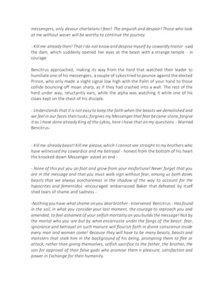 messengers, only devour charlatans I fear! The anguish and despair! Those who look
at me without waver will be worthy to continue the journey.
- Kill me already then! That I do not know and despise myself by cowardly traitor -said
the dam, which suddenly opened her eyes at the beast with a strange temple - in
courage
Bencitrus approached, making its way from the herd that watched their leader to
humiliate one of his messengers; a couple of Lykostried to pounce againstthe elected
Prince, who only made a slight signal low high with the Palm of your hand to those
collide bouncing off moan sharp, as if they had crashed into a wall. The rest of the
herd under way, reluctantly ears, while the alpha was watching it while one of his
claws kept on the chest of his disciple.
- Understands that it is not easy to keep the faith when the beasts we demolished and
we feel in our faces theirtusks;forgives my Messenger that fear became stone,forgive
it as I have done already King of the Lykos, here I have that on my questions - Warned
Bencitrus-
- Kill me already beast! Kill me please, which I cannot see straight to my brothers who
have witnessed my cowardice and my betrayal - honest from the bottom of his heart
the knocked-down Messenger asked an end -
- None of this put you on foot and grow from your misfortune! Never forget that you
are in the message and that you must walk sign without fear, among us both doves
beasts that we always acecharemos in the shadow of the way to account for the
hypocrites and fementidos -encouraged embarrassed Baker that defeated by itself
shed tears of shame and sadness -
-Nothingyou have whatshame onyou dearbrother - Intervened Bencitrus - Hasfound
in the soil, in what you consider your last moment, the courage to reproach you and
amended, to feel ashamed of your selfish mortality on you builds the message! Not by
the mortal who you are but by what encarnaste under the fangs of the beast: fear,
ignorance and betrayal on such manure will flourish faith in divine conscience inside
every man and woman come! Because they will have to be many beasts, beasts and
monsters that stalk him in the background of his being, prompting them to flee or
attack, rather than giving themselves, selfish sacrifice to the father, the brother, the
son for approval of their false gods who promise them n pleasure, satisfaction and
power in Exchange for their humanity.
 