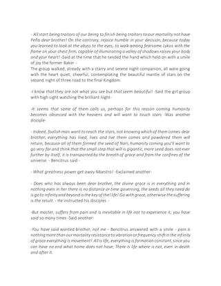 - All start being traitors of our being to finish being traitors to our mortality not have
Peña dear brother! On the contrary, rejoice humble in your decision, because today
you learned to look at the abyss to the eyes, to walk among fearsome Lykos with the
flame on your chest firm, capable of illuminating a valley of shadows raises your body
and your heart! -Said at the time that he tended the hand which held on with a smile
of joy the former Baker -
The group walked, already with a starry and serene night companion, all were going
with the heart quiet, cheerful, contemplating the beautiful mantle of stars on the
second night of three road to the final Kingdom.
-I know that they are not what you see but that seem beautiful! -Said the girl group
with high sight watching the brilliant night-
-It seems that some of them calls us, perhaps for this reason coming humanity
becomes obsessed with the heavens and will want to touch stars -Was another
disciple-
- Indeed, foolish man want to reach the stars, not knowing which of them comes dear
brother; everything has lived, lives and live them comes and powdered them will
return, because all of them formed the seed of Nari; humanity coming you'll want to
go very far and think that the small step that will is gigantic, more seed does not ever
further by itself, it is transported by the breath of grace and from the confines of the
universe. - Bencitrus said -
- What greatness power get away Maestro! -Exclaimed another-
- Does who has always been dear brother, the divine grace is in everything and in
nothing even in her there is no distance or time governing, the seeds all they need do
is goto infinityand beyond isthe key of the!life! Go withgrace, otherwise thesuffering
is the result. - He instructed his disciples -
-But master, suffers from pain and is inevitable in life not to experience it, you have
said so many times -Said another-
-You have said wanted brother, not me - Bencitrus answered with a smile - pain is
nothingmore thanourmortality resistancetovibrationorfrequency shiftinthe infinity
of grace everything ismovement! Allis life, everything is formationconstant,since you
can have no end what home does not have; There is life where is not, even in death
and after it.
 