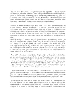 -It's own mortality to cling to what you know, to what is good and satisfactory, more
we are school, no I herd; None of us came to stay static for more comfortable feel in a
place or circumstance, everything passes, everything just to make way for a new
beginning, like it or not, we are always in perpetual motion, not we can never choose
out of grace a place circumstance or feel that we can stay forever; the desire to the
contrary is suffering, his understanding and acceptance is harmony.
-There it is healthy that they suffer more than a sick! Those who embaucarán to
coming humanity with the excitement of a hermetic knowledge, select and only
suitable for large initiates or enlightened ones who promise to raise them above
matter and suffering, fear, anger and other feelings brothers will never say that there
isno such knowledgeairtightbecauseitisrun outof thetheatre!Finishingthebusiness
of intellectual vanity; Nari fragrance is for all, who want to anoint in love just has to
love.
-So never engolen of a sacred Word or engalanen with secret wisdom, there is no
hermetic knowledge, the closed feeling of grace we are, when you are in communion
with her there is no secret that we save the life or nature; While reason boasts little
that understands its miserable range, love is silent in its immensity, because there is
no need to demonstrate, explain, demonstrate or declaim their behavior. Everything
ismatter of frequency, resonancevibrationof grace, itcan liftus orbreak us,according
to our resistance or conformation.
-There is life only grace is eternal! Sucha thing isbait for ourdesperatemortality, hook
for our apprehensions, and consolation for our fears. Life is an eternal moment
whereby we pass briefly in a sigh, we can not stay in it forever; serve at such moment
with joy andlove isat the most thatwe can aspire, be slaves toa religionthatpromises
eternal life is wasted in the worst way our instant, away from grace a grain so that it
not only never germinate will have to ensure that this rot , and will still serve to grace,
as those who love nobles he is to break in order to germinate.
-Upcoming humanity as we will love fruits, wishing to preserve is tender and juicy
forever, he outraged them to be squeezed and they refuse to once spent their time of
fruit give seed; so don't tell me know love, because they love their shapes, sensuality
and aroma that has nothing to do with the essence of being is fragrance of Nari.
Thus fell the second night, which camped as it was customary with the dawn rise and
continue the March; It was already the third and final day on the way to Narandam,
to be one of the two great kingdoms had small settlements much before arriving at
the gates of his palace; so the Group began to find small villages, each one with their
 