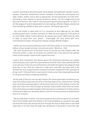 customs according to the work chosen by its people, who gathered in guilds, hunters,
weavers, fishermen, blacksmiths, farmers, breeders of animals for consumption and
load, traders, healers and as well as appropriate. All worshiping Nari, but had minor
according to their interest or activity protective deities. The first village they found
was that of farmers who lived on the land, planting and harvesting grain, to which a
terrible plague of rodents devastated from two sowings, afflicted villagers already had
tried everything, pleaded to Nari and its patron , the God of agriculture.
- Our Lord Yumka is upset with us! It is necessary to best offerings for our fields
producing grain and a sacrifice necessary to make we once again be in the grace of
our God! Ohhh mighty Yumka! Because we remove your favor? What have we done
to keep us away from your grace? - Encouraged the local priest with arms
outstretched to heaven infusing more despair already afflicted villagers -
- Rather you must ask yourself if your God is the divine grace, or is only the projection
of fears of your people and your conveniences priest- Bencitrus - filed
- We have the permission of the great Citron to worship our God, always under the
hierarchy of Nari, is clear all the gods are children! But it has them for the specific
needs of each people -hypocritically argued the priest-
-Look at how convenient! And dejame guess! the interlocutor between your people
and Yumka you priest right? His representative on Earth! Clear that anything that has
to do with you're the only one with bread on the table throughout the village all need
grain less to you! That you treasure it under your roof while you pleas with a full
stomach for your hungry brothers already know what happened to the sovereign of
Etrog, truth? -Criticized ironic in warning the Yumka server that creeping fell prostrate
on the ground without answering anything -
-All the gods if they are true are Nari shoots! The divine grace does not belong to no
God! Are all those who serve him if he is that they lead to love, otherwise are nothing
more than false and despicable as all the priests that serve of his fellows to serve the
gods exist only in the need of prayer of mortals! Grace neither need them nor serves
them, thatalways provides enoughnotdesired,because ourbeing isin it of itsessence,
nothingcaresaboutour mortality, whichis only the transitionprocessorconformation
only to us concerns.
- We do really doesn't matter, only what you feel to do so here our germ! So no matter
which God created, while they believe in the truth and follow as a guide to love, gods
are birds that carry the seed of the fruit through the skies to drop them in oras land
same Nari is no more than the leafy tree of infinities in the grace D ivina! She that
 