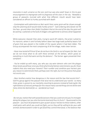 resonates in each universe as the one and true was also seed! Sown in this to give
encouragement to impregnate with its fragrance all the stars in the sky. -Revealed a
group of peasants stunned with what that different mouth would have been
considered an affront to Yumka punished with death
- Contemplate with admiration as Nari work! Here same grain will be shown enough
stop the planting of all would really Yumka priest? - Said ordering who dared not lift
the face- go and clean their fields! Confident that at the end of the day the grain will
be waiting -scattered so the bulk of villagers who gathered to witness what happened
-
While everyone cleaned their plots, trying to ward off rodents, the priest rushed to
his mansion, where it sent furtively before dawn two large loads pulled by beasts full
of grain that was placed in the middle of the square where it had bed-ridden. The
Group accompanied the most complaining of all the village, make clean terrain.
- Have now tested all Prince! If we do not burn the Earth is out of respect for Nari, but
we do not know what to do with these animals of the demon, which gnaw on
everything in truth that were sent by the demons! - The farmer again presented their
complaint -
- You've ended up with many, you who you say were demons who sent the plague
these landswouldhave since you thinkwhat kindof demon exterminator you for these
rodents that also need your harvest? Their number and condition your harvest give
you reason to exterminate them, perhaps even the right, but not the justice that grace
not assists you.
- Dear brothers realize how dangerous is the reason and the law that assists him? -
Said his group against the peasant that wise not to understand your words- so many
times grace is poison to our mortality resorting to poisons instead of looking for the
rightbalance of natural,perhapsfor this reasonmany sacred thingsarenot divine and
many divine be damned for us - pondered out loud -
-Do not you realize that with powerful poisons that you used not only you're strongest
doing the plague, but you also Horizonte land and thus its fruits? - Questioned to the
peasant - you must be prepared to give up part of your harvest to these rodents, other
small pests with which you could not fight, just as they will be willing to be your wild
animals domesticated in order to get food they control their food, is the balance that
 