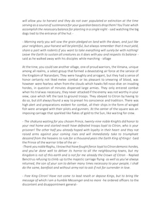 will allow you to harvest and they do not over populated or extinction at the time
serving as a sourceof sustenancefor your guardianbeastsdropthem! You'llsee which
accomplish the necessary balance for planting in a single night - said watching the big
dogs tied to the entrance of the hut -
- Morning early you will sow the grain pledged on land with the dawn, and just like
your neighbors, your harvest will be plentiful, but always remember that it must yield,
share a part with rodents if you want to take everything will surely be with nothing!
Leave the Earth to sustain all creatures as it does with you and respects its balance -
said as he walked away with his disciples while marching - village
At the time, you could see another village, one of proud warriors, the Vimana, unique
among all realms, a select group that formed a devastating air force at the service of
the Kingdom of Narandam; They were haughty and arrogant, but they had a sense of
honor certainly not liked melee combat or les pleasant to smearing of blood, was
however were fearless when from the clouds which hawks fell nose-dive on invading
hordes, in question of minutes dispersed large armies. They only entered combat
when his trialwas necessary, they never attacked if the enemy was not worthy in your
view, case which left the task to ground troops. They obeyed to Citron by having to
do so, but still always found a way to prevail his conscience and tradition. There was
high alert and preparations evident for combat, all their ships in the form of winged
fish were arranged with their pilots and gunners. At the center of the square was an
imposing carriage that sparkled like flakes of gold to the Sun, like waiting for crew.
- The shakuna waiting for you chosen Prince, twenty-nine noble Knights did honor to
your real home and started revolt have defeated troops loyal to Citron, who is your
prisoner! The other half you already hoped with loyalty in their heart and they not
raised arms against your coming rises and will immediately take to triumphant
descend from the heavens to rule for a thousand years the Earth King of Kings! -Said
the Prince of the warrior tribe of the air -
-Thank you nobleRaghu, I knowthathave foughtfierce loyal toCitrondemonic hordes,
and you've done well to deliver its horror to all the neighbouring towns, but my
Kingdom is not of this earth and is not for me already the Crown of Citron - Replied
Bencitrus refusing to climb up to the majestic carriage flying- as well as you've always
returned, the son of your son to deliver many times necessary to your people, I shall
do the same, barefoot and without army not to ask if not for surrender in love.
- Free King Citron! Have not come to lead revolt or depose Kings, but to bring the
message of which I am a humble Messenger and no more -he ordered officers to the
discontent and disappointment general-
 
