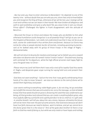 - But my Lord, you have to enter victorious to Narandam!- He objected to one of the
twenty-nine - without doubt that you are who you are, citron lives only to kneel before
you and recognize the King of Kings, otherwise all we will be lost, your revenge will be
cruel and ruthless not we can leave in their hands! We have broken all allegiance and
oath to wait and follow Lord give us why back? Do you cease to be in vain our chosen
Prince effort? -Challenged the fighter in Frank disagreement with the attitude of
Bencitrus -
- Returned the Crown to Citron and release the troops who are faithful to him what
otherwise humiliation could charge but is as all powerful King? I will go as you can to
the Kingdom of Narandam, I am really not understand now that it may not be as you
wish, sooner be understood is thus written from and forever; because La Gloria may
not be for a few or people elected, but for all mortals, including upcoming humanity -
said as he walked away with his group of those troops in the village of Raghu -
destacamentadas
-We will notreturnto be prey for mockery andrevenge! we've failed! you are a coward
who does not deserve even be named! traitor! traitor! traitor! -Shouted many booing
with contempt for his departure, while the high official prisoners lack happy flight to
carry the good news to Citron -
-Please return my Lord! tell them that it was only a test of his loyalty! God thus wants
it! -Raghu said desperate gave scope running for saying hold tunic and prevent their
advance -
-God does not want anything! - Said at the time that it was gently withdrawing those
hands of his robe to move forward - we raise our desires to the rank of divine will to
vested them legitimacy and power.
-Love wants nothing to everything noble Raghu gives it, do not cling, let go and allow
me to fulfill the mission that was entrusted to me:carry the message, so that all death
knows that how weed should not grow is drowning the seed that was conferred to our
being;all thatgrandeurand colossalthatyou can create isanything before grace, why
must joyfully offering such futile and superb grandeur to be as small as it is gift seed.
-In another breath I will tell you about the very stones, because ultimately the future
will not be more than ever the past of some present, that God exists because we don't
have true faith, because we need to believe, want to believe, and yet we cannot be in
the divine grace that It is the raison d ' être of the gods dear brother! If there is true
faith no God has need of doing so, but while we only create or have hopes and nothing
 