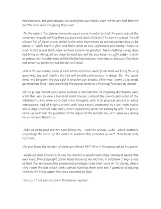 more beyond, the gods always will walk from our hands, even when we think that we
are the ones who are going their own.
-To the extent that future humanity again same humble to find the greatness of the
universe the gods will losetheir purposeand shallall die with humanity so that the self
vibrate full of joy in grace, which is the wind that moves us without pretending to be
above it; While there is fear and their seeds as evil, selfishness and vanity there is a
God. A God is just that: hope without sincere resignation. Takes nothing away, does
not bring anything, all you have to load you will do, you have to suffer suffer it, with
or withoutit, the difference will be the feeling thatyour heartdo so, because God does
not serve our purposes but the de La Gracia.
-But is this necessary, since in such bitter seeds are sweet fruits that will bring those of
goodness, joy and nobility that be will enable synchronous in grace. But that good
news will be given like you said in another our breath, while must plant us so seeds
germinemos land - said watching the young scribe as the group followed its March -
So the group moved up to what seemed a monasterion of imposing dominance over
a hill that was to view a hundred small houses; noticed the silence and order of the
inhabitants, who were absorbed in his thoughts, with little physical contact or social
intercourse; had of Knights armed with long sword, protected by steel mesh tunics
and a large shield of pate cross, which apparently were not talking by will. The group
came up to where the guardian of the region of the temple was, with who was seeing
for a moment Bencitrus.
-Take us as to your master poor fellow my - Said the Group Guide - silent brothers,
respecting the votes of the order in wisdom that provides us with their hospitality
continue.
-Do you know the master of these gentlemen Mr? -One of the group asked his guide-
- nodoubt dearbrother asit was my teacher in youth! Ioancitrusisthe best sword that
ever lived, Prince by right of the Royal House of my mother, in addition to high priest
of Nari that renounced his palace and privileges to be their voice in the desert, where
they roam the lost which seeks almost hunting them with the fi purpose of dipping
them in the living water that was awarded by Nari.
-You Lord? did you disciple?- Unbeliever replied-
 