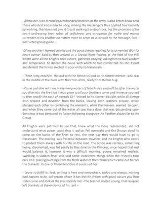- Allmaster is an eternalapprentice dear brother,as the army is also betterknow send
those who best know how to obey, among the messengers thus applied true humility
by walking, that does not give it to just walking barefoot toes, but the provision of the
heart undressing their robes of selfishness and arrogance for noble and manso
surrender to his brother no matter more to serve as a conduit to the message, love -
instructed group guide -
-Of my teacher I learned charityand the goodalways requiredfor a tormentedWarrior
heart advice- Said as they arrived at a Crystal River flowing at the foot of the Hill,
where were all the Knights knee ashore, gathered praying, asking him to Nari wisdom
and Temperance to defend the cause with which he had committed his life: Escort
and defend the Prince elected in your entry to Narandam -
- There is my teacher!- He said with the Bencitrus look at his former mentor, who was
in the middle of the River with the cross arms, ready to fraternal hug-
- Come and dive with me in the living waters of Nari Prince elected! So after the water
you dive into the fire that it was given to all your brothers come and immerse yourself
to then rectify the path of mortals Sir! -Invited to his former disciple, while all diverge
with respect and devotion from the banks, leaving both teachers privacy, which
plunged each other by combining the elements, while the heavens seemed to open,
and when they came out of the water all saw like a dove that was descending upon
Bencitrus it was devoured by Falcon following alongside the Panther always far to the
Group-
All knights were petrified to see that, knew what the Dove represented, did not
understand what power could thus it realize. Fell overnight and the Group raised his
camp on the banks of the River to rest, the next day they would have to go to
Narandam. The evening was fraternal between travelers and the knights who swore
to protect them always with his life on the road. The scribe was restless, something
heavy, disoriented, was led gently to the store by the Princess, once hoped that rest
would balance it, however it was a difficult morning, young remained restless,
sweating in sudden fever and said some incoherent things while the Princess took
care of it, placing paintings from the fresh water of the stream which came out to cool
the blankets. In one of these Bencitrus it surprised her.
- Leave to fulfill its task, writing is here and everywhere, today and always, nothing
bad happen to be, will return where it has led the dream with good, assure you Dear
sister come and look at the stars beside me!- The teacher invited young, that resigned
left blankets at the entrance of his tent -
 