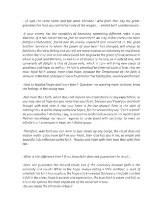 - ¡It was the same name and the same Christian! Who from that day my great-
grandmother took you control not only of the wagon... - smiled both spontaneously -
-If your enemy has the capability of becoming something different make it you
Marlene! If it can not let hatred, fear or resentment, do it by it that there is no more
faithful collaborator, friend and an enemy repented and converted to the good
brother! Someone to whom the power of your heart has changed, will always be
faithfulto that new feeling and you will see ratherthan as an old enemy or new friend,
as their liberator, one or one who caused him to grow to the grace of God;because in
all evil is good seed Marlene, as well as in all disease is the cure, as in hate of love; And
conversely all delight is that of future evils, which in turn will bring new seeds of
goodness and hope; as well as the rain is perpetual and eternal cycle of love, that we
must have faith always more than hope, because the Temperance of the faith is
immune tothe heatof desperationorfrustrationthatleadtofear, violence andhatred.
-How so Nicolas? hope don't care then? -Question her wanting more to know, know
the feelings of the young man-
-Not more than faith, which does not depend on circumstance or any expectation, so
you may lose all hope but you never lose your faith, because you'll lose you and God!
Enough with that take it into your heart it fertilize always! Even in the dark of
nothingness, it will be always born new hopes; for this reason they say: "Faith is blind"
do you remember? Andalso, I say, is insensitivesordomudasensesdo not need to feel!
Neither knowledge nor reason requires to understand with certainty, to meet an
infinite truth commune in heart with divine grace.
-Therefore, with faith you can walk to eyes closed by any Gorge, the result does not
matter really, if you have faith in your heart, then God has you in his, so simple and
beautifulis its reflection called faith.-Nicolas said more with their eyes than with their
lips-
-What is the difference then? If you have faith does not guarantee the result...
-Does not guarantee the desired result, but if the necessary because faith is the
warranty and result! While in the hope always hiding a little mistrust, a seed of
unbelief that faith has no place; the hope is to know that God exists, the faith is to feel
it full in the chest; hope is passive and expectation, the true faith is active and full, so
it is in my opinion the most important of the universal virtues.
-Do you mean the Christian virtues?
 