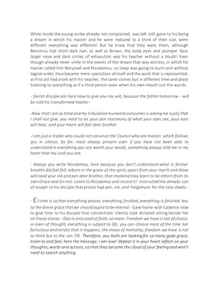 While inside the young scribe already not complained, was left still, gone to his being
a dream in which his master and he were reduced to a third of their size, were
different everything was different! But he knew that they were them, although
Bencitrus had short dark hair, as well as Brown, the body eyes and plumper face,
larger nose and dark circles of exhaustion was his teacher without a doubt! Even
though already never smile in the events of the dream that was witness, in which his
master called him Benyosef and Nicodemus; so sleep was going to burst and without
logical order, thus became mere spectators of itself and the work that is represented,
as first act had a talk with his teacher, the same stones but in different time and place
listening to everything as if a third person even when his own mouth out the words.
- Secret disciple are here now to give you my will, because the father tomorrow - will
be told his transformed master-
-Now thatI am so tired andmy tribulationhumanityconsumes is askingme a pity that
I shall not give, you need to let your pen testimony of what your eyes see, your ears
will hear, and your heart will feel dear brother.
-I am just a trader who could not convince the Council who are master, which follows
you in silence, by far, most always present even if you have not been able to
understand in everything you are worth your words, something always told me in my
heart that my Lord you are.
- Always you write Nicodemus, here because you don't understand what in former
breaths did feel full, reborn in the grace of the spirit;apart from your myrrh and Aloes
will need your ink and pen dear brother, that mankind may learn to be reborn from its
own Grace and Sin not. Listen to Nicodemus and record it! -Instructed the already-son
of Joseph to his disciple that presto had pen, ink, and Pergamum for the task sheets -
- El time is so that everything passes, everything finished, everything is finished, less
to the divine grace thatwe shouldaspireto be eternal - Gave home with Cadence slow
to give time to his disciple that concentrate silently took dictated sitting beside her
on those stones - Dios is only seed of faith,no more. Freedom we have is not of choice,
or even of thought, everything is subject to life, you can choose most of the time not
fortuitous and erratic that it happens, the chaos of mortality, freedom we have is not
to think but to the sen TIR. Therefore, you both are looking for so many gods grace,
listen to and feel, here the message: I am love! Repeat it in your heart reflect on your
thoughts, words and actions, so that they become the cloud of your feeling and won't
need to search anything.
 