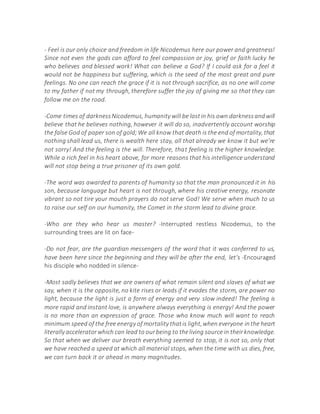 - Feel is our only choice and freedom in life Nicodemus here our power and greatness!
Since not even the gods can afford to feel compassion or joy, grief or faith lucky he
who believes and blessed work! What can believe a God? If I could ask for a feel it
would not be happiness but suffering, which is the seed of the most great and pure
feelings. No one can reach the grace if it is not through sacrifice, as no one will come
to my father if not my through, therefore suffer the joy of giving me so that they can
follow me on the road.
-Come times of darknessNicodemus, humanity will be lostin his own darknessandwill
believe that he believes nothing, however it will do so, inadvertently account worship
the false God of paper son of gold;We all know that death is the end of mortality, that
nothing shall lead us, there is wealth here stay, all that already we know it but we're
not sorry! And the feeling is the will. Therefore, that feeling is the higher knowledge.
While a rich feel in his heart above, for more reasons that his intelligence understand
will not stop being a true prisoner of its own gold.
-The word was awarded to parents of humanity so that the man pronounced it in his
son, because language but heart is not through, where his creative energy, resonate
vibrant so not tire your mouth prayers do not serve God! We serve when much to us
to raise our self on our humanity, the Comet in the storm lead to divine grace.
-Who are they who hear us master? -Interrupted restless Nicodemus, to the
surrounding trees are lit on face-
-Do not fear, are the guardian messengers of the word that it was conferred to us,
have been here since the beginning and they will be after the end, let's -Encouraged
his disciple who nodded in silence-
-Most sadly believes that we are owners of what remain silent and slaves of what we
say, when it is the opposite, no kite rises or leads if it evades the storm, are power no
light, because the light is just a form of energy and very slow indeed! The feeling is
more rapid and instant love, is anywhere always everything is energy! And the power
is no more than an expression of grace. Those who know much will want to reach
minimum speed of the free energy of mortality thatis light,when everyone inthe heart
literally acceleratorwhich can lead to ourbeing to theliving source in theirknowledge.
So that when we deliver our breath everything seemed to stop, it is not so, only that
we have reached a speed at which all material stops, when the time with us dies, free,
we can turn back it or ahead in many magnitudes.
 
