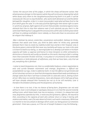 -Comes the vacuum time of the judges, in which the sheep will become wolves that
attackposesasof anger to theirpastorswhile they will continueas sleepingthat which
white doves carry them to the slaughterhouse fracturing Earth in its path. It will be
necessary for the son to stop the father, who works both delivered son and the father
betrayed for slaughter, in fact it is more transcendent seed what will bear fruit to the
fruit which gave the seed. It is the duty of all be fighting for their divine right to swim
in synchrony of grace, fight against all current that provides resistance against every
obstacle that tries to stop their advance even if such obstacle say you that it is the
same God! Nothingmust subjugatetheconsciousnessof the self, to divine grace alone
will have to undergo and before more nobody; so those who have no conscience will
be religion that makeup it.
-Man is believer by nature, create fear, convenience and comfort, believes he thinks,
believes that watch and listen, you think he feels when he thinks only; generally
believed that it lives to create by inability to feel love and be in the! However only in
the divine grace is eternal life that never any mortality will enjoy; our task in this cycle
is to learnto lead to our being, i.e. learningto feel to it;develop such latent in hisheart
capacity will make us approve and license to move forward; no other achievement,
distinction or hierarchy will justify our breath on this earth; learning to feel is nothing
more than overcome the fear and love, in any place or circumstance and unattended
requirements or futile demands of selfishness, only that we have been, only that we
are, everything else is fertilizer.
-I came to teach forgiveness not, that is a comfortable Stadium, a mere negotiation to
exist and survive between resentment and revenge; forgiveness is difficult but
acceptable for our ego, in fact is addictive balm. In love the offense not germinate and
all tort dissolves not born on land that disintegrates beyond bad seeds and delivery to
change sweet fruit that it will have to break with its seed who eats it, freeing it from
all evil. Who loves no need for forgiveness, more who forgives still is half-way of love,
will have already released their humanity but not so its be still mortality. Love is
therefore the freedom of being and the forgiveness of humanity.
- In love there is no tort, it has no chance of being born, forgiveness can not exist
without it, love is not to forgive or apologize, because it is to heal the wound instantly
without scars, which leave mark; love has no memory, is instant, it is always here and
now; forgiveness operates by time, is necessary first grievance, offence, the wound so
then, according to the capacity of each who achieve return or tying it tearing with
violence and malice, even if he was absentof intent,such work isnecessary; While love
is a mantle to test any attack or damage which covers our being poison our emotions
generated --there was a pause, as if the son of Joseph titubeara in say the following -
 