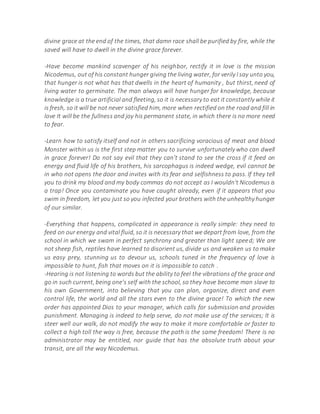 divine grace at the end of the times, that damn race shall be purified by fire, while the
saved will have to dwell in the divine grace forever.
-Have become mankind scavenger of his neighbor, rectify it in love is the mission
Nicodemus, out of his constant hunger giving the living water, for verily I say unto you,
that hunger is not what has that dwells in the heart of humanity , but thirst, need of
living water to germinate. The man always will have hunger for knowledge, because
knowledge is a true artificial and fleeting, so it is necessary to eat it constantly while it
is fresh, so it will be not never satisfied him, more when rectified on the road and fill in
love It will be the fullness and joy his permanent state, in which there is no more need
to fear.
-Learn how to satisfy itself and not in others sacrificing voracious of meat and blood
Monster within us is the first step matter you to survive unfortunately who can dwell
in grace forever! Do not say evil that they can't stand to see the cross if it feed on
energy and fluid life of his brothers, his sarcophagus is indeed wedge, evil cannot be
in who not opens the door and invites with its fear and selfishness to pass. If they tell
you to drink my blood and my body commas do not accept as I wouldn't Nicodemus is
a trap! Once you contaminate you have caught already, even if it appears that you
swim in freedom, let you just so you infected your brothers with the unhealthy hunger
of our similar.
-Everything that happens, complicated in appearance is really simple: they need to
feed on our energy and vital fluid, so it is necessary that we depart from love, from the
school in which we swam in perfect synchrony and greater than light speed; We are
not sheep fish, reptiles have learned to disorient us, divide us and weaken us to make
us easy prey, stunning us to devour us, schools tuned in the frequency of love is
impossible to hunt, fish that moves on it is impossible to catch .
-Hearing is not listening to words but the ability to feel the vibrations of the grace and
go in such current, being one's self with the school, so they have become man slave to
his own Government, into believing that you can plan, organize, direct and even
control life, the world and all the stars even to the divine grace! To which the new
order has appointed Dios to your manager, which calls for submission and provides
punishment. Managing is indeed to help serve, do not make use of the services; It is
steer well our walk, do not modify the way to make it more comfortable or faster to
collect a high toll the way is free, because the path is the same freedom! There is no
administrator may be entitled, nor guide that has the absolute truth about your
transit, are all the way Nicodemus.
 