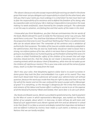 -The above isbecause only who accept responsibilityforexistingcan dwell in the divine
grace thatnever askyou delegate such responsibilityina God!On the otherhand, who
tells you that in your name you must undergo it is a charlatan! So man must learn not
to fear the responsibility of its existence and to defend the freedom of his being; who
by cowardice cede controlof your life is making it impossibleto transcendon the road,
making it a weak and fearful, slave chained by the complex and guilt. The submission
is not the way to salvation, are feeling free and that works of the make in this land.
-I know what you think Nicodemus, you fear that we contravenimos the ten words of
the book, Moshe did well his work to ratify the Pact because verily I say unto you that
word there is only one! "You shall love God above all things"the first right? It is not so
the propositionthatonlyitisone! Youwill love! Nothingelse!There is noadministrator
who can be valued above love! The remainder of the sentence only is validation of
authority for their purposes. The tables of the law are suitable redundancy adapted to
the administrator, that they do exist by itself really should not need to boast that is
strong, nor enforce jealous of his law, which is not more than a Covenant to serve him
giving ex clusividad about our humanity giving up the freedom of being little cares if it
is stolen or killed! Prohibited for safety of the children of his servant that will reign
merciless blood and fire, that the sheep do not reveal is becoming lions and which
crawling animals which are devour them if Nicodemus, while mine do not wake up are
the children of! reptiliaour masters! This is your new order and call the native of grace
chaos, teach us to fear him away from the road.
-Don't miss your color, that blasphemy against a false God is to assert ourselves in
divine grace they took the floor and embedded it as a gem on his sword! Thus may
shed much blood need those submissive will accept your administrator will without
question, because the word says inside that they are right to obey and that it must be
the will of the master and not the own confused the tyrant usurper with a Messenger
of grace! It is everything, so the message is dangerous for the entity that consumes
and remains of the labour and human effort is willing to survive to an at the expense
of all the blood of humanity! Weak and needed, their worst fear is to see such which.
-Our booksare flawed source, Abram succumbed to greed andvanity, had itspayment
by the Mise en scene in which represented a Messenger, was named our Patriarch,
father of our people, about which I in Sara sow, to date still pay do with tears and
blood of such appointment costs Abram agreed with him and we delivered in school
to be their food! It is a fake so ancient and deeply rooted that slope does not believe it
and not defend it almost by instinct, have made us such events a memory as sister
Nations that we can hardly rectified.
 