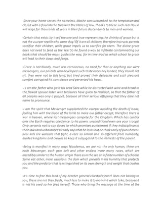 -Since your home serves the nameless, Moshe son succumbed to the temptation and
closed with a flourish the trap with the tables of law, thanks to these such real House
will reign for thousands of years in their future descendants to men and women.
-Certain that exists by itself the one and true representing the divinity of grace but is
not theusurper reptilewho came dog!Of it are all children,therefore instructsparents
sacrifice their children, while grace impels us to sacrifice for them. The divine grace
does not need to feed us the Yes! So he found a way to infiltrate contaminating our
books that should be maps guides the way, for in time lead us which school to grace
will lead to their claws and fangs.
-Grace is not bloody, much less carnivorous, no need for that or anything our were
messengers, our parents who developed such taste once they landed, they should not
sit, they were not to this land, but tired proved their delicacies and such pleasant
comfort corrupted his conscience and perverted his heart.
-I I am the father who gave his seed Sara while he distracted with wine and bread to
the flawed spouse laden with treasures have given to Pharaoh, so that the father of
all peoples was only a puppet, because all their serious offspring that they dare not
name to pronounce.
-I am the spirit that Messenger supplanted the usurper avoiding the death of Isaac,
fooling him with the blood of the lamb to make our father except, therefore there is
war in heaven, where lost messengers compete for the Kingdom. Which has control
over the Earth requires obedience to his pawns unconditional even are your troops!
Only servants not to say slaves to which promises punishment if they indisciplinan to
their lawsand unbalancedalready says thathe loves buthe thinksonly of punishment.
Real kids are warriors that fight, a race so similar and so different from humanity,
divided kingdoms and crowns to keep it subjugated to the interests of the parent.
-Being is manifest in many ways Nicodemus, we are not the only human, there are
each Messenger, each gem belt and other endless more many races, which are
incredibly similar tothe human origin there asin the sea an infinitenumber of schools!
Some eat other, more usually is the dam which prevails in his humility that protects
you and the predator that is extinguished on its own strength and weight that crushes
you.
-It's time to free this land of my brother general celestial tyrant! Does not belong to
you, these are not their fields, much less to make it to mankind which take, because it
is not his seed so her feed herself. Those who bring the message at the time of the
 