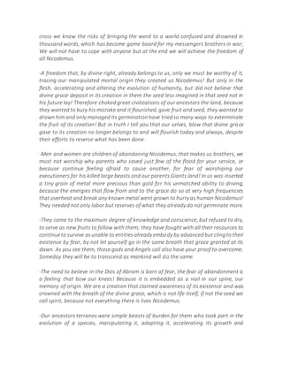 cross we know the risks of bringing the word to a world confused and drowned in
thousand words, which has become game board for my messengers brothers in war;
We will not have to cope with anyone but at the end we will achieve the freedom of
all Nicodemus.
-A freedom that, by divine right, already belongs to us, only we must be worthy of it,
tracing our manipulated mortal origin they created us Nicodemus! But only in the
flesh, accelerating and altering the evolution of humanity, but did not believe that
divine grace deposit in its creation in them the seed less imagined in that seed not in
his future lay! Therefore choked great civilizations of our ancestors the land, because
they wanted to bury his mistake and it flourished, gave fruit and seed, they wanted to
drown him and only managed its germinationhave triedso many ways to exterminate
the fruit of its creation! But in truth I tell you that our selves, blow that divine grace
gave to its creation no longer belongs to and will flourish today and always, despite
their efforts to reverse what has been done.
-Men and women are children of abandoning Nicodemus;that makes us brothers, we
must not worship why parents who saved just few of the flood for your service, or
because continue feeling afraid to cause another, for fear of worshiping our
executioners for his killed large beasts and our parents Giants land! In us was inserted
a tiny grain of metal more precious than gold for his unmatched ability to driving,
because the energies that flow from and to the grace do so at very high frequencies
that overheat and break any known metal went grown to hurry as human Nicodemus!
They needed not only labor but reserves of what they already do not germinate more.
-They came to the maximum degree of knowledge and conscience, but refused to dry,
to serve as new fruits to follow with them; they have fought with all their resources to
continueto survive asunable to entitiesalready embody by advanced but clingto their
existence by fear, by not let yourself go in the same breath that grace granted at its
dawn. As you see them, those gods and Angels call also have your proof to overcome.
Someday they will be to transcend as mankind will do the same.
-The need to believe in the Dios of Abram is born of fear, the fear of abandonment is
a feeling that bow our knees! Because it is embedded as a nail in our spine, our
memory of origin. We are a creation that claimed awareness of its existence and was
crowned with the breath of the divine grace, which is not life itself, if not the seed we
call spirit, because not everything there is lives Nicodemus.
-Our ancestors terranos were simple beasts of burden for them who took part in the
evolution of a species, manipulating it, adapting it, accelerating its growth and
 