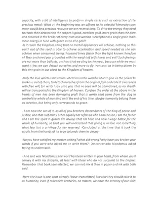 capacity, with a bit of intelligence to perform simple tasks such as extraction of the
precious metal; What at the beginning was an affront to his celestial hierarchy soon
more would be a precious resource we are reservations! To drive the energy they need
to reach their destination the copper is good, excellent gold, more grain than the blew
and enriched in the breast of every man and woman is exceptional a single grain leads
more energy in tune with grace a ton d! e gold!
-Is it reach the Kingdom, thing that no mortal appliances will achieve, nothing on this
earth out of this seed is able to achieve acceleration and speed needed as she can
achieve when consumed, being thousand times faster than the light known therefore
n! They anchored you grounded with the weight of selfishness and evil! Such feelings
are not more than ballasts, anchors that we cling to the meat, because while we most
want it less we can detach ourselves and more to fly transport us in being driven by
this tiny grain in our chest to the Kingdom of heaven.
-Only the love which is maximum vibration in this world is able to give us the power to
shake us out of them, to detach ourselves from the original fear and collect awareness
with free will, for verily I say unto you, that no seed will be abandoned, as no sheath
will be transported to the Kingdom of heaven. Confuse the order of the above in the
hearts of men has been damaging graft that is worth that came from the dog to
control the whole of mankind until the end of his time. Maybe humanity belong them
as creation, but being only corresponds to grace.
- I am now the son of it, as all of you brothers descendants of the King of peace and
justice, one thatisof many other equallynot refers towho I am the son,I am the father
and I am the spirit in grace! I'm always that I'm here and now I wage battle for the
whole of humanity, so that you will understand that giving is in love not something
what fear but a privilege for her reserved. -Concluded at the time that it took the
scrolls from the hands of its type to break them in pieces-
-No you have satisfiedmy master writing?what did wrong?why have you broken your
words if you were who asked me to write them?- Desconcertado Nicodemus asked
trying to understand-
- And so it was Nicodemus, the word has been written in your heart, from where you'll
convey it with my disciples, at least with those who do not succumb to the Empire;
Remember that books are infected, we can not mix it then in paper and ink with both
said.
-Here the issue is one, that already I have transmitted, likewise they should take it to
all humanity, even if take them centuries, no matter, we have the eternity of our side;
 