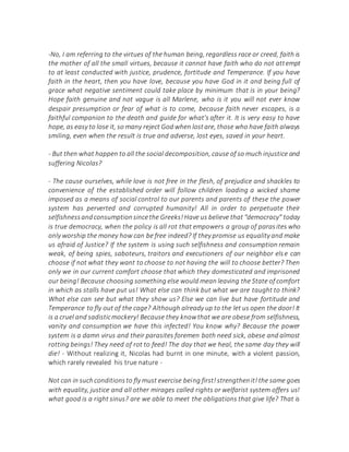 -No, I am referring to the virtues of the human being, regardless race or creed, faith is
the mother of all the small virtues, because it cannot have faith who do not attempt
to at least conducted with justice, prudence, fortitude and Temperance. If you have
faith in the heart, then you have love, because you have God in it and being full of
grace what negative sentiment could take place by minimum that is in your being?
Hope faith genuine and not vague is all Marlene, who is it you will not ever know
despair presumption or fear of what is to come, because faith never escapes, is a
faithful companion to the death and guide for what's after it. It is very easy to have
hope, as easy to lose it, so many reject God when lostare, those who have faith always
smiling, even when the result is true and adverse, lost eyes, saved in your heart.
- But then what happen to all the social decomposition, cause of so much injustice and
suffering Nicolas?
- The cause ourselves, while love is not free in the flesh, of prejudice and shackles to
convenience of the established order will follow children loading a wicked shame
imposed as a means of social control to our parents and parents of these the power
system has perverted and corrupted humanity! All in order to perpetuate their
selfishnessandconsumptionsincethe Greeks!Have us believe that "democracy" today
is true democracy, when the policy is all rot that empowers a group of parasites who
only worship the money how can be free indeed? If they promise us equality and make
us afraid of Justice? If the system is using such selfishness and consumption remain
weak, of being spies, saboteurs, traitors and executioners of our neighbor else can
choose if not what they want to choose to not having the will to choose better? Then
only we in our current comfort choose that which they domesticated and imprisoned
our being! Because choosing something else would mean leaving the State of comfort
in which as stalls have put us! What else can think but what we are taught to think?
What else can see but what they show us? Else we can live but have fortitude and
Temperance to fly out of the cage? Although already up to the let us open the door! It
is a cruel and sadisticmockery! Because they knowthat we are obese from selfishness,
vanity and consumption we have this infected! You know why? Because the power
system is a damn virus and their parasites foremen both need sick, obese and almost
rotting beings! They need of rot to feed! The day that we heal, the same day they will
die! - Without realizing it, Nicolas had burnt in one minute, with a violent passion,
which rarely revealed his true nature -
Not can in suchconditionsto fly must exercise being first!strengthenit!the same goes
with equality, justice and all other mirages called rights or welfarist system offers us!
what good is a right sinus? are we able to meet the obligations that give life? That is
 