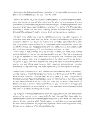 - But master the darkness are the representation of evil, may not be appropriate to go
to her instead of to the light the idea I have No head!
-Because it isnot for her, if not for your heart Nicodemus. It is indeed a representation,
what you should ask yourself who rode it and for what purpose, because it is very
convenient to give shape to the fear and demon body; you know thatlight hasno color
or glow, is grace power, as it can take any color and even get rid of it. The big trick is
to make you believe that all is mind, diverting you feel that everything is heart hence
the seed! The rest doesn't matter because it will not transcend our mortality.
-We don't know what we do to do the right thing, knowing very often only serves to
otherwise, since who more less love, knows because in the dress of arrogance fear
intelligence believes that it rules the feel and love can not be administered love is! In
any circumstance, is not intermittent or convenient is the true light! This and all the
worlds Nicodemus, no is no space or time, only time is the distance that we can iterate
this earth before runs out us of breath, is at most a step on the road.
-The universe is not governed by it, we are like the stars, our head press a small
universe full of them that are interconnected in the same way; Thus the cosmos which
is huge it is between our ears; While most us away from love smaller we are, to the
point that you just notes as a tiny speck of dust in the infinite, and if you do it more
disappear as if you have never existed. Love is truly the measure of all things, the vital
energy that everything goes through, that everything communicates, cheering
everything, linking everything, love is the expression of the divine grace in this life.
-So that there are in this world who love and those in the know, which are the most,
who by means of knowledge conquer and serve their brethren, while the few happy
serve without complaint or blame love! All alike, there is in them classification of
friends or enemies; Apparently those tyrants to avail themselves of their fellows, that
torture them and enslave are successful, but verily they are empty, they require of
those who love to survive. I know everything can you tell me about the apparent
disadvantages of love, so you just have to say that love is well worth this breath called
life, lose it in it is to be eternally live in grace.
-Big thing will be the day that mankind down the stage farce where gods and demons
distractedthe man not to take responsibility for their existence! Then they may be free
of the hatchery. Sorry to disturb the comfortable peace of your mind, but there are no
gods or demons such and which Nicodemus has presented to us, we are responsible
for what we call good and evil, in grace such feelings to which we cling in wish there ,
they are mere condiment of the illusion that we live.
 