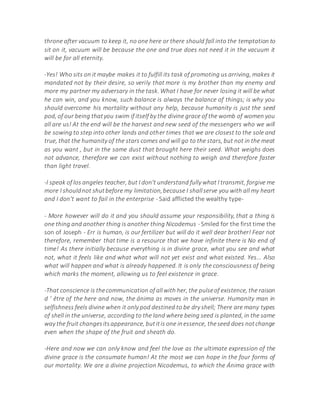 throne after vacuum to keep it, no one here or there should fall into the temptation to
sit on it, vacuum will be because the one and true does not need it in the vacuum it
will be for all eternity.
-Yes! Who sits on it maybe makes it to fulfill its task of promoting us arriving, makes it
mandated not by their desire, so verily that more is my brother than my enemy and
more my partner my adversary in the task. What I have for never losing it will be what
he can win, and you know, such balance is always the balance of things; is why you
should overcome his mortality without any help, because humanity is just the seed
pod, of our being thatyou swim if itself by the divine grace of the womb of women you
all are us! At the end will be the harvest and new seed of the messengers who we will
be sowing to step into other lands and other times that we are closest to the sole and
true, that the humanity of the stars comes and will go to the stars, but not in the meat
as you want , but in the same dust that brought here their seed. What weighs does
not advance, therefore we can exist without nothing to weigh and therefore faster
than light travel.
-I speak of los angeles teacher, but I don't understand fully what I transmit, forgive me
more I shouldnot shutbefore my limitation,because I shallserve you with all my heart
and I don't want to fail in the enterprise - Said afflicted the wealthy type-
- More however will do it and you should assume your responsibility, that a thing is
one thing and another thing is another thing Nicodemus - Smiled for the first time the
son of Joseph - Err is human, is our fertilizer but will do it well dear brother! Fear not
therefore, remember that time is a resource that we have infinite there is No end of
time! As there initially because everything is in divine grace, what you see and what
not, what it feels like and what what will not yet exist and what existed. Yes... Also
what will happen and what is already happened. It is only the consciousness of being
which marks the moment, allowing us to feel existence in grace.
-That conscience is thecommunication of allwith her, the pulseof existence, the raison
d ' être of the here and now, the ánima as moves in the universe. Humanity man in
selfishness feels divine when it only pod destined to be dry shell; There are many types
of shell in the universe, according to the land where being seed is planted, in the same
way the fruit changesitsappearance, butitis one inessence, theseed does notchange
even when the shape of the fruit and sheath do.
-Here and now we can only know and feel the love as the ultimate expression of the
divine grace is the consumate human! At the most we can hope in the four forms of
our mortality. We are a divine projection Nicodemus, to which the Ánima grace with
 