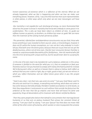 Instant awareness of existence which is a reflection of the eternal; What we see
already happened, what we feel is happening and when we love we make sure
everything passes. However, verily, I say unto that love has more pure representations
in other planes, in other ways which only when we are near messengers will have
access.
-Our mortality is not capable for such discharge of energy, no more illuminated that
alone has the power to know in mortality that know who embody to serve grace in its
conformation. This is why we have been reborn as children of men, to guide our
reflexes human as parents, as brothers, as children but never as gods! We are more
than the invention of the calving human perversity of fear.
-This perverted, infected fear and dependence consciousness say you God, those who
know something or was revealed to them say evil, satan, or Grand dragon, however it
does not fit within the human conceptions, as I can not do it why embody! In truth I
tell you that both serve the divine grace, because there are issues that are not yet the
deadly business, others not of mine even, that for love I encounter forever that fear is
named as unpronounceable desirability of his faithfulness , then let mankind who fall
into the error of wrong with unique and true, but he would never dare to usurping his
name.
-In the end, if he eats meat is by mandate for such a balance, called evil, in this sense,
if someone is faithful to the word for what you is it, that no complains or feed your
thanklesstaskasI not you hesitatetocomply with itfully if he hadtouched me instead.
We're facing each other, as well as in heaven there is above or below, both reflect us
without that any one is dark or light, day or night, good or bad, just we are mirrors in
which you reflect themselves and we reflect divine grace when in you We project
ourselves.
"-Said it very clear: I am that I am, was and is to come" "I am your God! Never said I'm
the only one and true! It is always, in everything and nothing, which does not come or
has come because eternally already; therefore needed accomplices to write books, so
that they maquillaran it and present as such without that outside the failure but the
ambition of the man that led up empires and more that will boost his fame and
popularity, Kings all descendants of his Covenant with Abram ratified by Moshe.
-That they were people who lied on their behalf to consummate their marriage forced
humanity is! so that acts as jealous husband That echoes her constant threat of
stoning: "I am your God" as saying: "I am your Spouse" but that does not mean that
either of the other sisters of humanity, which women or stars to populate the universe
 
