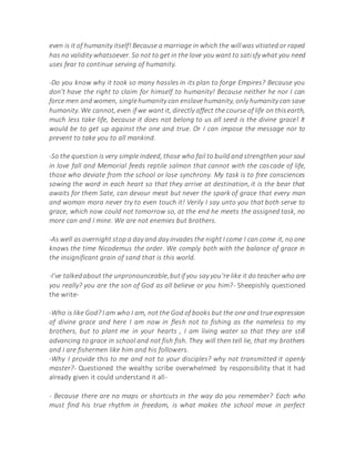 even is it of humanity itself! Because a marriage in which the willwas vitiated or raped
has no validity whatsoever. So not to get in the love you want to satisfy what you need
uses fear to continue serving of humanity.
-Do you know why it took so many hassles in its plan to forge Empires? Because you
don't have the right to claim for himself to humanity! Because neither he nor I can
force men and women, singlehumanity can enslave humanity, only humanity can save
humanity. We cannot, even if we want it, directly affect the course of life on thisearth,
much less take life, because it does not belong to us all seed is the divine grace! It
would be to get up against the one and true. Or I can impose the message nor to
prevent to take you to all mankind.
-So the question is very simple indeed, those who fail to build and strengthen your soul
in love fall and Memorial feeds reptile salmon that cannot with the cascade of life,
those who deviate from the school or lose synchrony. My task is to free consciences
sowing the word in each heart so that they arrive at destination, it is the bear that
awaits for them Sate, can devour meat but never the spark of grace that every man
and woman mora never try to even touch it! Verily I say unto you that both serve to
grace, which now could not tomorrow so, at the end he meets the assigned task, no
more can and I mine. We are not enemies but brothers.
-As well as overnight stop a day and day invades the night I come I can come it, no one
knows the time Nicodemus the order. We comply both with the balance of grace in
the insignificant grain of sand that is this world.
-I've talkedabout the unpronounceable,butif you say you're like it do teacher who are
you really? you are the son of God as all believe or you him?- Sheepishly questioned
the write-
-Who is like God? I am who I am, not the God of books but the one and true expression
of divine grace and here I am now in flesh not to fishing as the nameless to my
brothers, but to plant me in your hearts , I am living water so that they are still
advancing to grace in school and not fish fish. They will then tell lie, that my brothers
and I are fishermen like him and his followers.
-Why I provide this to me and not to your disciples? why not transmitted it openly
master?- Questioned the wealthy scribe overwhelmed by responsibility that it had
already given it could understand it all-
- Because there are no maps or shortcuts in the way do you remember? Each who
must find his true rhythm in freedom, is what makes the school move in perfect
 