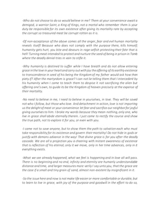 -Who do not choose to do so would believe in me? Them at your convenience await a
demigod, a warrior Saint, a King of Kings, not a mortal who remember them is your
duty be responsible for its own existence after giving its mortality rate by accepting
the corrupt so treasured meat be corrupt rotten as it is.
-Of non-acceptance of the above comes all the anger, fear and evil human mortality
reveals itself! Because who does not comply with the purpose there, kills himself;
humanity gets hurt, you bite and devours in rage selfish protesting their fate that is
hell! Turning meat intended to protect and nurture the seed of being in prison in Tomb
where the deadly denial tries in vain to stifle it.
-Why humanity is destined to suffer while I have breath and do not allow entering
grace inthe love in your heartandcarry outwithjoy theoffering of itsearthly existence
to transcendence in seed of his being the Kingdom of my father would ask how then
piety if? After the martyrdom is grace? I can not lie telling them that I intercederé by
his humanity when I came to teach them to despise it not sacrificing the alien but
offering one's own, to guide its be the Kingdom of heaven precisely at the expense of
their mortality.
-No need to believe in me, I need to believe in yourselves, in love. They will be saved
not who I follow, but those who love. And detachment in action, love is not importing
us the delightof meat or your convenience let fear and sacrifice our neighborfor joyful
giving ourselves to him. I broke my words because they mean nothing, only one, who
live in grace shall abide eternally therein. I just came to rectify the course and show
the true path, not to explore it for you, or even with you.
-I came not to save anyone, but to show them the path to salvation each who must
take responsibility for its existence and govern their mortality! Do not hide in gods or
justify with demons advance in the way! That divine grace is for you after the deadly
cascade. We are all a projection you a cheering with Instant awareness of existence
that is reflection of his eternal, only it we move, only in her time advances, only in it
everything exists.
-What we see already happened, what we feel is happening and in love all will pass.
There is no beginning and no end, infinity and eternity are humanly understandable
distance and time, and larger measures more verily I say unto you, that the grace are
the case if a small and tiny grain of sand, almost non-existent by insignificant in it.
-So the issue here and now is not make life easier or more comfortable or durable, but
to learn to live in grace, with joy of the purpose and goodwill in the effort to do so,
 