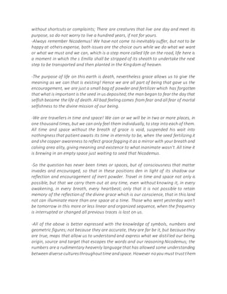 without shortcuts or complaints; There are creatures that live one day and meet its
purpose, so do not worry to live a hundred years, if not for yours.
-Always remember Nicodemus! We have not come to inevitably suffer, but not to be
happy at others expense, both issues are the choice ours while we do what we want
or what we must and we can, which is a step more called life on the road, life here is
a moment in which the s Emilla shall be stripped of its sheath to undertake the next
step to be transported and then planted in the Kingdom of heaven.
-The purpose of life on this earth is death, nevertheless grace allows us to give the
meaning as we can that is existing! Hence we are all part of being that gave us the
encouragement, we are just a small bag of powder and fertilizer which has forgotten
that what is important is the seed in us deposited;the man began to fear the day that
selfish became the life of death. All bad feeling comes from fear and all fear of mortal
selfishness to the divine mission of our being.
-We are travellers in time and space! We can or we will be in two or more places, in
one thousand times, but we can only feel them individually, to step into each of them.
All time and space without the breath of grace is void, suspended his wait into
nothingness that patient awaits its time in eternity to be, when the seed fertilizing it
and she copper awareness to reflect grace fogging it as a mirror with your breath and
calving area ality, giving meaning and existence to what inanimate wasn't. All time it
is brewing in an empty space just waiting to seed that Nicodemus.
-So the question has never been times or spaces, but of consciousness that matter
invades and encouraged, so that in these positions den in light of its shadow our
reflection and encouragement of inert powder. Travel in time and space not only is
possible, but that we carry them out at any time, even without knowing it, in every
awakening, in every breath, every heartbeat; only that it is not possible to retain
memory of the reflection of the divine grace which is our conscience, that in this land
not can illuminate more than one space at a time. Those who went yesterday won't
be tomorrow in this more or less linear and organized sequence, when the frequency
is interrupted or changed all previous traces is lost on us.
-All of the above is better expressed with the knowledge of symbols, numbers and
geometric figures; not because they are accurate, they are far be it, but because they
are true, maps that allow us to understand and express what we distilled our being,
origin, source and target that escapes the words and our reasoning Nicodemus; the
numbers are a rudimentary heavenly language that has allowed some understanding
between diverse culturesthroughouttime andspace. However noyou must trustthem
 