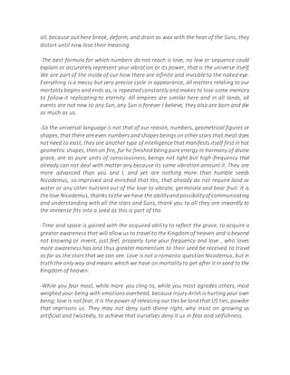 all, because out here break, deform, and drain as wax with the heat of the Suns, they
distort until now lose their meaning.
-The best formula for which numbers do not reach is love, no law or sequence could
explain or accurately represent your vibration or its power, that is the universe itself;
We are part of the inside of our how there are infinite and invisible to the naked eye.
Everything is a messy but very precise cycle in appearance, all matters relating to our
mortality begins and ends as, is repeated constantly and makes to lose some memory
to follow it replicating to eternity. All empires are similar here and in all lands, all
events are not new to any Sun, any Sun is forever I believe, they also are born and die
as much as us.
-So the universal language is not that of our reason, numbers, geometrical figures or
shapes, that there are even numbers and shapes beings on other stars that meat does
not need to exist; they are another type of intelligence that manifests itself first in hot
geometric shapes, then on fire, for he finished being pure energy in harmony of divine
grace, are as pure units of consciousness, beings not light but high-frequency that
already can not deal with matter any because its same vibration amount it. They are
more advanced than you and I, and yet are nothing more than humble seeds
Nicodemus, so improved and enriched that Yes, that already do not require land or
water or any other nutrient out of the love to vibrate, germinate and bear fruit. It is
the love Nicodemus, thankstothe we have the abilityandpossibilityof communicating
and understanding with all the stars and Suns, thank you to all they are inwardly to
the immense fits into a seed as this is part of the.
-Time and space is gained with the acquired ability to reflect the grace, to acquire a
greater awareness that will allow us to travel to the Kingdom of heaven and is beyond
not knowing or invent, just feel, properly tune your frequency and love , who loves
more awareness has and thus greater momentum to their seed be received to travel
as far as the stars that we can see. Love is not a romantic question Nicodemus, but in
truth the only way and means which we have on mortality to get after it in seed to the
Kingdom of heaven.
-While you fear most, while more you cling to, while you most agredes others, most
weighed your being with emotions overhead, because injury Arish is hurting your own
being; love is not fear, it is the power of releasing our ties be land that US ties, powder
that imprisons us. They may not deny such divine right, why insist on growing us
artificial and twistedly, to achieve that ourselves deny it us in fear and selfishness.
 