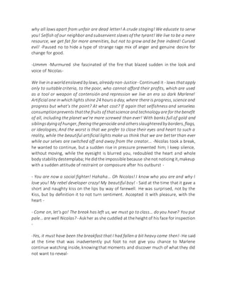 why all laws apart from unfair are dead letter! A crude staging! We educate to serve
you! Selfish of our neighbor and subservient slaves of the tyrant! We live to be a mere
resource, we get fat for more amenities, but not to grow and be free indeed! Cursed
evil! -Paused no to hide a type of strange rage mix of anger and genuine desire for
change for good.
-Ummm -Murmured she fascinated of the fire that blazed sudden in the look and
voice of Nicolas-
We live in a worldenslaved by laws, already non-Justice- Continued it - laws thatapply
only to suitable criteria, to the poor, who cannot afford their profits, which are used
as a tool or weapon of contensión and repression we live an era so dark Marlene!
Artificial one in which lights shine 24 hours a day, where there is progress, science and
progress but what's the point? At what cost? If again that selfishness and senseless
consumptionprevents thatthe fruits of thatscience and technology are for the benefit
of all, including the planet we're more screwed than ever! With banks full of gold and
siblingsdyingof hunger, fleeing thegenocide and othersslaughteredby borders,flags,
or ideologies; And the worst is that we prefer to close their eyes and heart to such a
reality, while the beautiful artificial lights make us think that we are better than ever
while our selves are switched off and away from the creator... -Nicolas took a break,
he wanted to continue, but a sudden rise in pressure prevented him; I keep silence,
without moving, while the eyesight is blurred you, redoubled the heart and whole
body stabilitydestemplaba; He did the impossible because she not noticing it,makeup
with a sudden attitude of restraint or composure after his outburst -
- You are now a social fighter! Hahaha... Oh Nicolas! I know who you are and why I
love you! My rebel developer crazy! My beautiful boy! - Said at the time that it gave a
short and naughty kiss on the lips by way of farewell. He was surprised, not by the
Kiss, but by definition it to not turn sentiment. Accepted it with pleasure, with the
heart -
- Come on, let's go! The break has left us, we must go to class... do you have? You put
pale... are well Nicolas? - Askher as she cuddled at the height of his face for inspection
-
-Yes, it must have been the breakfast that I had fallen a bit heavy come then!- He said
at the time that was inadvertently put foot to not give you chance to Marlene
continue watching inside, knowing that moments and discover much of what they did
not want to reveal-
 