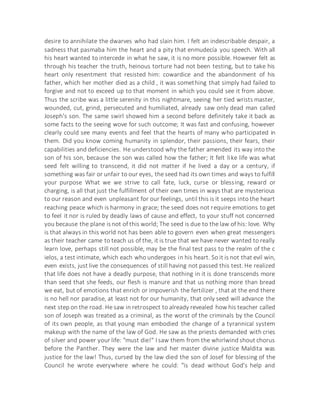 desire to annihilate the dwarves who had slain him. I felt an indescribable despair, a
sadness that pasmaba him the heart and a pity that enmudecía you speech. With all
his heart wanted to intercede in what he saw, it is no more possible. However felt as
through his teacher the truth, heinous torture had not been testing, but to take his
heart only resentment that resisted him: cowardice and the abandonment of his
father, which her mother died as a child , it was something that simply had failed to
forgive and not to exceed up to that moment in which you could see it from above.
Thus the scribe was a little serenity in this nightmare, seeing her tied wrists master,
wounded, cut, grind, persecuted and humiliated, already saw only dead man called
Joseph's son. The same swirl showed him a second before definitely take it back as
some facts to the seeing wove for such outcome; It was fast and confusing, however
clearly could see many events and feel that the hearts of many who participated in
them. Did you know coming humanity in splendor, their passions, their fears, their
capabilities and deficiencies. He understood why the father amended its way into the
son of his son, because the son was called how the father; It felt like life was what
seed felt willing to transcend, it did not matter if he lived a day or a century, if
something was fair or unfair to our eyes, the seed had its own times and ways to fulfill
your purpose What we we strive to call fate, luck, curse or blessing, reward or
charging, is all that just the fulfillment of their own times in ways that are mysterious
to our reason and even unpleasant for our feelings, until this is it seeps into the heart
reaching peace which is harmony in grace; the seed does not require emotions to get
to feel it nor is ruled by deadly laws of cause and effect, to your stuff not concerned
you because the plane isnot of this world; The seed is due to the law of his: love. Why
is that always in this world not has been able to govern even when great messengers
as their teacher came to teach us of the, it is true that we have never wanted to really
learn love, perhaps still not possible, may be the final test pass to the realm of the c
ielos, a test intimate, which each who undergoes in his heart. So it is not that evil win,
even exists, just live the consequences of still having not passed this test. He realized
that life does not have a deadly purpose, that nothing in it is done transcends more
than seed that she feeds, our flesh is manure and that us nothing more than bread
we eat, but of emotions that enrich or impoverish the fertilizer , that at the end there
is no hell nor paradise, at least not for our humanity, that only seed will advance the
next step on the road. He saw in retrospect to already revealed how his teacher called
son of Joseph was treated as a criminal, as the worst of the criminals by the Council
of its own people, as that young man embodied the change of a tyrannical system
makeup with the name of the law of God. He saw as the priests demanded with cries
of silver and power your life: "must die!" I saw them from the whirlwind shout chorus
before the Panther. They were the law and her master divine justice Maldita was
justice for the law! Thus, cursed by the law died the son of Josef for blessing of the
Council he wrote everywhere where he could: "is dead without God's help and
 