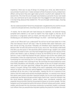 impotence, there was no way of doing it to change your mind, was determined to
consummate his pitch luck. In latest attempt to Pilate financed a mutiny, bribed more
officers and by force they once again taken prisoner, to which John replaced for the
second time. This time the son of Joseph was treated as a prisoner of your own loved
ones, was tied hands by his own disciples that they begged him with desperate love
is to stop living, because they needed him. The son of Joseph ordered angry, shouting
release him.
-Do not understand what? Keriot has already been slaughtered by me and the mission
- said to his disciple Sentinel, since they took turns to not let a moment alone -
-If master, the he died with own hand because he repented, not endured having
complied with ordered us not want to repent! You have taught us that we act of
conscience in congruence with our hearts and they will not let die; forgive me for
disobeying you and abide by faithful feeling in my chest - said lowering the gaze-
-Look at me! What don't you understand? Yes kill him he will have killed me in life!
They won because vacuum will stay! I take my brother dear place! Overcome your
fear and do not cling, you brave I followed, are therefore more important than me,
because after me who will continue to be to you, not to me. The disciple understood
that deny you the raison d ' être would be selfish and let him go. Joseph's son rushed
to prevent the death of John, but they had changed their guards at the request of the
priests who feared a plot or attempt at rescue by the faithful to the son of Joseph
warriors. It was a relief that favored the plan, because none of the new soldiers and
commanders knew the original prisoner, by what is taught with Juan, torturing him,
humiliating him and harassing him in the worst ways; When she did walk with the
cross slopes already it was a looting of man. No one knew the second abduction more
than Pilate, Nicodemus and disciples, so the mother of the son of Joseph and others
who loved him and were genuinely suffered the painful walk who considered his
master in torment, falling in the middle of the road in repeatedly while receiving the
whip of an officer who viciously special flagelaba it constantly. Across the street was
cordoned off by the army in two perimeters, leaving the first at a distance of ten
metres that the crowd could witness the bloody spectacle; in a second circle internal
five metres were priests and other important people, but no one could approach the
condemned was falling to the ground with heavy load in tow. I came the moment that
the vitriol became opprobrium, several officers were considered unworthy and
cowardly the punishment that the Group lead to Calvary to itsvictim already. The fact
had gone out of all proportion withinthe canons of honor military and human, several
soldiers who formed the line of primary contensión turned their shields in contempt
such officers then you would know they were paid by the priests for humble the most
 
