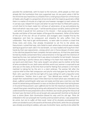 possible the condemned, with his back to the torturers, while people as their own
already felt the humiliation that stoic supported Juan. At one point, when it fell for
the third time was heard the cry of battle from a small group of warriors of the House
of Zadok, who fought in a proportion of one to ten with the imperial guard who stifled
them in a matter of minutes at a high cost one however managed to reach where still
in soil was Juan, helped him to join and when he saw him face his filled with surprise,
a truth that hit his heart made him roll tears of admiration, of joy and jubilation by
that truthwhich I was now a part. "I will be worthy of your sacrifice, jealousof the law"
- said while it would let him continue in his mission – that young serious warrior
founder and father of the next leaders of the guerrilla movement, father of the father
of the son of the star. All out of control, and strangers were invaded first by the
indignation and then by compassion and empathy for who suffers from the
unbearable. They had to get reinforcements, so were able to contain a crowd that
threw rocks and sticks, that already threatened to set fire to the whole city.
Executioners rushed their way, John failed to reach where two criminals were already
waiting to guard on each side in his last breath, so it was loaded and hung from their
hands by their own executioners, among which one in franca despair of artero spear
in the side that played the heart complete the task nailed you. At thattime peat broke
formed by shields containment fence and arremolinó in the logs with the intention of
lowering the man, but realized that it was about to breathe his last breath. Everyone
stood, watching in painful silence and a feeling in his heart that made them to pour
out warm and silent tears. Then came Joseph's son where was his mother at the foot
of who considered hisson, both came with bite worth soul, woman is surprised to see
who was on the stake, at the time that turned for feeling that someone is him hab IA
matched to taking her by the arm in a silent embrace. The woman felt after the
surprise relief to then feel compassion and pity for who had given by the flesh of his
flesh. John saw them with the last light of his eyes telling him with a beautiful smile
of satisfaction: "mother: here is your son." "Son: Behold your mother". The son of
Joseph then realized that it wasn't their flesh but his heart which was intended to lay
down, suffered something for what was not ready and that was a real test, one that
shook his whole being and bowed it in tears at the foot of the heart that latiría forever
in his and all those present. Juan suffered and he met the maximum sacrifice for love,
I would have given everything by being who delivered his last breath at that post;but
understood that he was prepared to die to the flesh, but not for giving the treasure of
his heart was the heart of the son of Joseph who was pierced! And that at the foot of
love in divine flame than illumination blazed his way until his old age. There be
embodied in the son of Joseph met humility and true extent of love, I was prepared to
be victim, but not to suffer all that could. Some of his disciples accompanied him,
othersare divided tocarry the wordto all theends of the Earth, while theson of Joseph
was already according to Labbeo, who was his brother twice, worthy to be called the
 