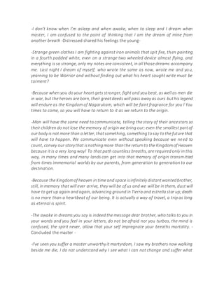 -I don't know when I'm asleep and when awake, when to sleep and I dream when
master, I am confused to the point of thinking that I am the dream of mine from
another breath -Distressed shared his feelings the young-
-Strange green clothes I am fighting against iron animals that spit fire, then painting
in a fourth padded white, even on a strange two wheeled device almost flying, and
everything is so strange, only my notes are consistent, in all those dreams accompany
me. Last night I dream of myself, who wrote the same as now, wrote me and you,
yearning to be Warrior and without finding out what his heart sought write must be
torment?
-Because when you do your heart gets stronger, fight and you beat, as well as men die
in war, but the heroes are born, their greatdeeds will pass away as ours buthis legend
will endure as the Kingdom of Nagarukam, which will be faint fragrance for you l You
times to come, so you will have to return to it as we return to the origin.
-Man will have the same need to communicate, telling the story of their ancestors so
their children do not lose the memory of origin we bring our; even the smallest part of
our body is not more than a letter, thatsomething, something tosay to the future that
will have to happen. We communicate even without speaking because we need to
count, convey our storythat isnothingmore thanthe returnto the Kingdomof Heaven
because it is a very long way! To that path countless breaths, are required only in this
way, in many times and many lands can get into that memory of origin transmitted
from times immemorial worlds by our parents, from generation to generation to our
destination.
-Because the Kingdomof heaven in time and space isinfinitely distantwantedbrother,
still, in memory that will ever arrive, they will be of us and we will be in them, dust will
have to get up again and again, advancing ground in Tierra and estrella star up;death
is no more than a heartbeat of our being. It is actually a way of travel, a trip as long
as eternal is spirit.
-The awake in dreams you say is indeed the message dear brother, who talks to you in
your words and you feel in your letters, do not be afraid nor you turbos, the mind is
confused, the spirit never, allow that your self impregnate your breaths mortality. -
Concluded the master -
-I've seen you suffer a master unworthy it martyrdom, I saw my brothers now walking
beside me die, I do not understand why I see what I can not change and suffer what
 