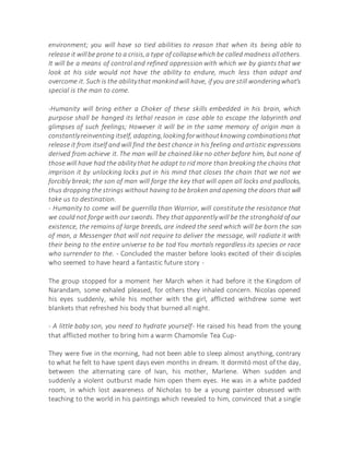 environment; you will have so tied abilities to reason that when its being able to
release it willbe prone to a crisis,a type of collapsewhich be called madness allothers.
It will be a means of control and refined oppression with which we by giants that we
look at his side would not have the ability to endure, much less than adapt and
overcome it. Such is the abilitythat mankindwill have, if you are still wonderingwhat's
special is the man to come.
-Humanity will bring either a Choker of these skills embedded in his brain, which
purpose shall be hanged its lethal reason in case able to escape the labyrinth and
glimpses of such feelings; However it will be in the same memory of origin man is
constantlyreinventing itself, adapting,lookingforwithoutknowing combinationsthat
release it from itself and will find the best chance in his feeling and artistic expressions
derived from achieve it. The man will be chained like no other before him, but none of
those will have had the ability that he adapt to rid more than breaking the chains that
imprison it by unlocking locks put in his mind that closes the chain that we not we
forcibly break; the son of man will forge the key that will open all locks and padlocks,
thus dropping the strings without having to be broken and opening the doors that will
take us to destination.
- Humanity to come will be guerrilla than Warrior, will constitute the resistance that
we could not forge with our swords. They that apparently will be the stronghold of our
existence, the remains of large breeds, are indeed the seed which will be born the son
of man, a Messenger that will not require to deliver the message, will radiate it with
their being to the entire universe to be tod You mortals regardless its species or race
who surrender to the. - Concluded the master before looks excited of their disciples
who seemed to have heard a fantastic future story -
The group stopped for a moment her March when it had before it the Kingdom of
Narandam, some exhaled pleased, for others they inhaled concern. Nicolas opened
his eyes suddenly, while his mother with the girl, afflicted withdrew some wet
blankets that refreshed his body that burned all night.
- A little baby son, you need to hydrate yourself- He raised his head from the young
that afflicted mother to bring him a warm Chamomile Tea Cup-
They were five in the morning, had not been able to sleep almost anything, contrary
to what he felt to have spent days even months in dream. It dormitó most of the day,
between the alternating care of Ivan, his mother, Marlene. When sudden and
suddenly a violent outburst made him open them eyes. He was in a white padded
room, in which lost awareness of Nicholas to be a young painter obsessed with
teaching to the world in his paintings which revealed to him, convinced that a single
 