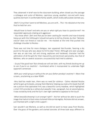 They advanced in brief race to the classroom building, when closed you the passage
a colleague and suitor of Marlene, capricious young, excellent size and with many
qualities dormant in comfortable family wealth, which visibly obfuscated claimed you.
-Well it's true that I went to tell Marlene, you are with... This! -He rebuked at the time
that he held her arm-
-Would have to have? and who are you or what right you have to question me?- He
responded vigorously shaking arm aggressor-
- You know what I feel and that you've been waiting for months and now brazenly
hang out with this! Although it should not worry to tell my friends, by their "delicate
nature" does not threat or rival for me. - He mocked at the time that pushed into
challenge shoulder to Nicolas -
There was not time for more dialogue, Ivan appeared like thunder, favoring a dry
punch to the jaw who was about to hit his dear friend. Although one year younger,
Ivan was an oak tree, tall and strong, explosive and hardened, character had the
admiration of all the girls for their masculinity and dominant personality, less that of
Marlene, who on several occasions unsuccessfully had tried to address.
- So you'll be good Ivan! But already we will see later, with my friends backing me up
to see if you're as machito! - Humiliated while it incorporated to undertake flight
opponent sentenced -
-With your small group or without the am your father pendejo! anytime! ! -More that
scream, proclaiming as a bear ROAR-
-Very bad has made Ivan, there was no need for violence - Calmo rebuked Nicolas
while he got up his books, among them Marlene helping you took a thin book that left
see a picture that captivated him; was a beautiful sunny meadow, which highlighted
a short Hill coronda by a solitary but peaceful tree, paragraph, but at second glance,
it was visited by birds and the Sun's own light seemed to appease to the touch.
-What beautiful drawing! is an orange! right? - Ask her without be able to push the
image that had at itsfoot notes cluttered littlecorrida legibly. Nicholas did not answer,
just thanked with a slight smile support -
Ivan wouldn't see Marlene, as well as she did not want to move away from Nicolas.
Over the grass of the gardens and started concrete all three took ways different to
 