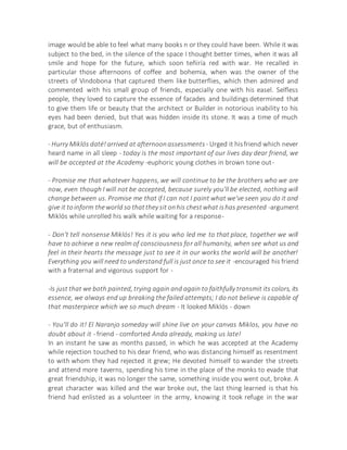 image would be able to feel what many books n or they could have been. While it was
subject to the bed, in the silence of the space I thought better times, when it was all
smile and hope for the future, which soon teñiría red with war. He recalled in
particular those afternoons of coffee and bohemia, when was the owner of the
streets of Vindobona that captured them like butterflies, which then admired and
commented with his small group of friends, especially one with his easel. Selfless
people, they loved to capture the essence of facades and buildings determined that
to give them life or beauty that the architect or Builder in notorious inability to his
eyes had been denied, but that was hidden inside its stone. It was a time of much
grace, but of enthusiasm.
- Hurry Miklós daté!arrived at afternoonassessments - Urged it hisfriend which never
heard name in all sleep - today is the most important of our lives day dear friend, we
will be accepted at the Academy -euphoric young clothes in brown tone out-
- Promise me that whatever happens, we will continue to be the brothers who we are
now, even though I will not be accepted, because surely you'll be elected, nothing will
change between us. Promise me that if I can not I paint what we've seen you do it and
give it toinform theworld so thatthey sit onhis chestwhat ishas presented -argument
Miklós while unrolled his walk while waiting for a response-
- Don't tell nonsense Miklós! Yes it is you who led me to that place, together we will
have to achieve a new realm of consciousness for all humanity, when see what us and
feel in their hearts the message just to see it in our works the world will be another!
Everything you will need to understand full is just once to see it -encouraged his friend
with a fraternal and vigorous support for -
-Is just that we both painted, trying again and again to faithfully transmit its colors, its
essence, we always end up breaking the failed attempts; I do not believe is capable of
that masterpiece which we so much dream - It looked Miklós - down
- You'll do it! El Naranjo someday will shine live on your canvas Miklos, you have no
doubt about it - friend - comforted Anda already, making us late!
In an instant he saw as months passed, in which he was accepted at the Academy
while rejection touched to his dear friend, who was distancing himself as resentment
to with whom they had rejected it grew; He devoted himself to wander the streets
and attend more taverns, spending his time in the place of the monks to evade that
great friendship, it was no longer the same, something inside you went out, broke. A
great character was killed and the war broke out, the last thing learned is that his
friend had enlisted as a volunteer in the army, knowing it took refuge in the war
 