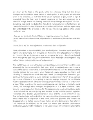 are down at the foot of the giant, while the adversary King that the Crown
distinguished automedon same sword in hand against it, which went through the
chest of his opponent. At that time there was an explosion of gold, which as light it
emanated from the heart and it swept everything on foot was, expanded on a
beautiful orange disk of fire forming beautiful clouds oranges throughout the land.
Everything was silent, the butterflies flew, birds hymeneal while in full harmony air
caressed a beautiful orange, the same as his patient painted over and over again every
day, understood in the presence of who he was. He woke up agitated while Miklos
comforted him.
- Now we are one in Al - Smiled Miklós as he gently caressed his cheek-
- What blessed am I! I would have preferred not to wake to stay for eternity there with
you...
-I have yet to do, the message has to be delivered- Said the patient-
-Now it has been in my heart Miklós; But why have paint! Paint that you'll reach your
light in your picture and then everyone can feel it. It is time of death and the hearts
are closed to the words, but not to your art, compose the perfect Symphony that will
enter through the eyes tired, cloud of mud and blood message - encouraged as they
melted into an embrace of fraternal and pure love -
That night they were one, without spreading untildawn, in which that resentful nurse
witnessed the dirty scene only in their eyes, which immediately reported. It was a
scandal that spread like wildfire, in a matter of minutes was that the directors of the
hospital decided to keep secret what happened, saying goodbye to Jhoann and
returning to severe electric shock treatment. When Miklós separated them said: "you
don't worth, I know what is to come, no longer can do me more harm". It was isolated
by a couple of hours as nurse willing to take its revenge prepared the recalibrada
machine to the maximum, which led to the quarter of Miklós. I wanted to torture him
at ease. When he entered he saw the smiling young man standing in front of a blank
canvas, his paintings were arranged and prepared as if it were a bounce. Sleep
became strange again, but this time for Nicolas presencio equal without being as to
the surprise of the evil that young was fastened to the machine while it opposed
resistance, while deletion you semblance of peace and the tender smile of her lips.
That evil viciously turned the knob of the switch to deliver the download, moment in
which there was an explosion in the room, small but powerful and radiant did
disappear all as to its had around. It said that an air force bomb enemy had fallen in
that section of the hospital, but he knew that Miklós had a kind of spontaneous
combustion, you turned it into beams of light, capturing in ink while disintegrating the
 