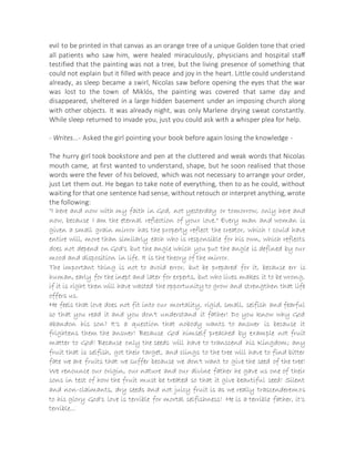 evil to be printed in that canvas as an orange tree of a unique Golden tone that cried
all patients who saw him, were healed miraculously, physicians and hospital staff
testified that the painting was not a tree, but the living presence of something that
could not explain but it filled with peace and joy in the heart. Little could understand
already, as sleep became a swirl, Nicolas saw before opening the eyes that the war
was lost to the town of Miklós, the painting was covered that same day and
disappeared, sheltered in a large hidden basement under an imposing church along
with other objects. It was already night, was only Marlene drying sweat constantly.
While sleep returned to invade you, just you could ask with a whisper plea for help.
- Writes...- Asked the girl pointing your book before again losing the knowledge -
The hurry girl took bookstore and pen at the cluttered and weak words that Nicolas
mouth came, at first wanted to understand, shape, but he soon realised that those
words were the fever of his beloved, which was not necessary to arrange your order,
just Let them out. He began to take note of everything, then to as he could, without
waiting for that one sentence had sense, without retouch or interpret anything, wrote
the following:
"I here and now with my faith in God, not yesterday or tomorrow, only here and
now, because I am the eternal reflection of your love." Every man and woman is
given a small grain mirror has the property reflect the creator, which I could have
entire will, more than similarly each who is responsible for his own, which reflects
does not depend on God's but the angle which you put the angle is defined by our
mood and disposition in life. It is the theory of the mirror.
The important thing is not to avoid error, but be prepared for it, because err is
human, early for the inept and later for experts, but who lives makes it to be wrong,
if it is right then will have wasted the opportunity to grow and strengthen that life
offers us.
He feels that love does not fit into our mortality, rigid, small, selfish and fearful
so that you read it and you don't understand it father! Do you know why God
abandon his son? It's a question that nobody wants to answer is because it
frightens them the answer! Because God himself preached by example not fruit
matter to God! Because only the seeds will have to transcend his Kingdom; any
fruit that is selfish, got their target, and clings to the tree will have to find bitter
fate we are fruits that we suffer because we don't want to give the seed of the tree!
We renounce our origin, our nature and our divine father he gave us one of their
sons in test of how the fruit must be treated so that it give beautiful seed! Silent
and non-claimants, dry seeds and not juicy fruit is as we really trascenderemos
to his glory God's love is terrible for mortal selfishness! He is a terrible father, it's
terrible...
 