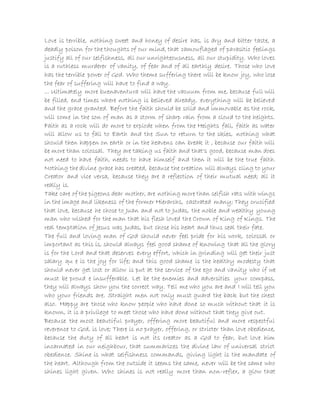 Love is terrible, nothing sweet and honey of desire has, is dry and bitter taste, a
deadly poison for the thoughts of our mind, that camouflaged of parasitic feelings
justify all of our selfishness, all our unrighteousness, all our stupidity. Who loves
is a ruthless murderer of vanity, of fear and of all earthly desire. Those who love
has the terrible power of God. Who theme suffering there will be know joy, who lose
the fear of suffering will have to find a way.
... Ultimately more buenaventura will have the vacuum from me, because full will
be filled, end times where nothing is believed already, everything will be believed
and the grace granted. Before the faith should be solid and immovable as the rock,
will come in the son of man as a storm of sharp rain from a cloud to the heights.
Faith as a rock will do more to explode when from the Heights fall, faith as water
will allow us to fall to Earth and the Sun to return to the skies, nothing what
should then happen on earth or in the heavens can break it , because our faith will
be more than colossal. They are taking us faith and that's good, because man does
not need to have faith, needs to have himself and then it will be the true faith.
Nothing the divine grace has created, because the creation will always cling to your
Creator and vice versa, because they are a reflection of their mutual need; all it
really is.
Take care of the pigeons dear mother, are nothing more than selfish rats with wings
in the image and likeness of the former Hierarchs, castrated many; They crucified
that love, because he chose to Juan and not to Judas, the noble and wealthy young
man who wished for the man that his flesh loved the Crown of King of Kings. The
real temptation of Jesus was Judas, but chose his heart and thus seal their fate.
The full and loving man of God should never feel pride for his work, colossal or
important as this is, should always feel good shame of knowing that all the glory
is for the Lord and that deserves every effort, which in grinding will get their just
salary qu e is the joy for life; and this good shame is the healthy modesty that
should never get lost or allow is put at the service of the ego and vanity who if we
must be proud e insufferable. Let be the enemies and adversities your compass,
they will always show you the correct way. Tell me who you are and I will tell you
who your friends are. Straight men not only must guard the back but the chest
also. Happy are those who know people who have done so much without that it is
known, it is a privilege to meet those who have done without that they give out.
Because the most beautiful prayer, offering more beautiful and more respectful
reverence to God, is love; There is no prayer, offering, or stricter than love obedience,
because the duty of all heart is not its creator as a God to fear, but love him
incarnated in our neighbour, that summarizes the divine law of universal strict
obedience. Shine is what selfishness commands, giving light is the mandate of
the heart. Although from the outside it seems the same, never will be the same who
shines light given. Who shines is not really more than non-reflex, a glow that
 