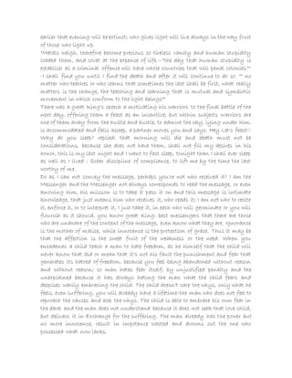 earlier that evening will be extinct; who gives light will live always in the way fruit
of those who light up.
"Metals weigh, therefore become precious so tireless vanity and human stupidity
loaded them, and covet at the expense of life.--"the day that human stupidity is
establish as a criminal offence will have whole countries that will penal colonies.""
-I shall find you until I find the death and after it will continue to do so. "" no
matter who teaches or who learns that sometimes the last shall be first, what really
matters is the change, the teaching and learning that is mutual and symbiotic
movement in which conform to the light beings""
There was a great King's speech a motivating his warriors to the final battle of the
next day, offering them a feast as an incentive; but within subjects warriors are
one of them away from the hustle and bustle, to admire the sky, lying under him,
is accommodated and falls asleep, a partner moves you and says: Hey Let's feast!!
Why do you sleep? replied: that morning will die and death must not be
considerations, because she does not have them, shall not fill my desires in his
honor, this is my last night and I want to fast sleep, tonight than I shall ever sleep
as well as I lived : Sober discipline of compliance, to lift me by the time the last
worthy of me.
Do as I can not convey the message, perhaps you're not who received it? I am the
Messenger and the Messenger not always corresponds to read the message, or even
knowing him, his mission is to take it pass it on and this message is intimate
knowledge, that just means him who receives it, who reads it; I am not who to recite
it, enforce it, or to interpret it, I just take it, in each who will germinate or you will
flourish as it should, you know great King: best messengers that there are those
who are unaware of the content of the message, even know what they are. Ignorance
is the mother of malice, while innocence is the protection of grace. Thus it may be
that the affection is the sweet fruit of the weakness or the need. When you
encadenas a child teach a man to hate freedom, as he himself that the child will
never know that did or mean that it's not his fault the punishment and fear that
generates its hatred of freedom, because you feel being abandoned without reason
and without reason; so man hates fear itself; by unjustified penalty and the
unexplained because it has always hating the man what the child fears and
despises warily embracing the child. The child doesn't care the whys, only what he
feels, even suffering, you will already have a lifetime-the man who does not feel to
reproach the causes and ask the whys. The child is able to embrace his own fear in
the dark and the man does not understand because it does not seek that love child,
but delivers it in Exchange for the suffering. The man already has the power but
no more innocence, result in impotence wasted and drowns out the one who
possessed what now lacks.
 
