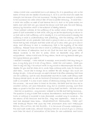 -When a child cries unprotected love is not asking for, it is generating will in the
hearts of those who are capable of producing it. So it is not the child who needs the
strength, but the man of his lost innocence. The day that man strength is sublime
to the innocence will walk without fear of time in perfect harmony. -A child then -
a child who suffers no need of God because the is it, duct so his grace enters our
hearts and with that will you execute the divine word that goes the word feeling,
passing by the action which is the midpoint of deadly balance.
-Those indolent wretches at the suffering of an infant which of them will be the
grace of God incarnated in that child, with joy we see the opportunity to return to
us that verb in that suffering, not to remedy it, it is not the purpose to remedy the
suffering a child is understanding that gracefully, with the nobility, with that
innocence that we will graduate; that child is going to save us, not us wrong who
think that by their strength and their pride will go to save, when you go to save it
saves, and refusing to save is condemning, that is the mystery of the child
suffering. -Blessed those who have a child in suffering, because they will always
have the chance of redemption and he will find the duct that lost grace. What
despise ourselves is the door to grace, which we appreciate only paths of
misguidance. -When a child cries for any reason, the do not cry because need you,
the crying because you need it.
I received a message... I have received a message, more powerful that any army or
gun, is my duty give it to all of my fellow... What the Lord meant... What you
want to say will say I! Do not put words in my mouth or descompongas the mine...
Speaks for you and let others do it, words them nothing worth, even for those who
said them... would like to always be on welfare? Be well always? You must not
always be well... to be not enough, we need to be and to be often necessary that those
who are suffering. God all men domesticated and ate its meat, meat eating meat
forging starved spirit, as well as the blood of the blood is contaminated, meat with
meat is corrupted. It is also a poor means of obtaining energy from the Sun and
the universe... We must learn to travel as the stars, the Earth and the Sun are in
constant motion, not upon themselves only, but in constant journey, such force
keeps us glued to the floor and not turns giving itself the Earth - the book mirror
- there are no questions , only answers wrapped in the feel and tied by knowing...
The question is only a cloak that ourselves amordazamos and amortajamos to the
truth, so nothing is invented or even discovered, unveiled only to ourselves... On
the reasons of the Carnivore and the fire... they were vegetarians... these do not...
and that developed them brain... DEGENERATIVE PRESUMED... THEY GOT
THE ENERGY FROM THE SUN BY THE STOMACH AND NOT THROUGH
BEING, POLLUTING SO HIS BLOOD... It is the source of human intelligence...
Fire and meat made man, rational thinking that are so proud of you is nothing
more than the result of intoxication of the brain for new substances and toxins
 