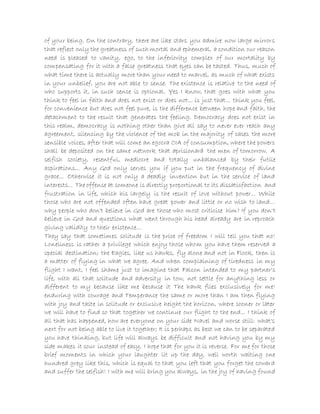 of your being. On the contrary, there are like stars you admire now large mirrors
that reflect only the greatness of such mortal and ephemeral, a condition our reason
need is pleased to vanity, ego, to the inferiority complex of our mortality by
compensating for it with a false greatness that eyes can be tasted. Thus, much of
what time there is actually more than your need to marvel, as much of what exists
in your unbelief, you are not able to sense. The existence is relative to the need of
who supports it, in such sense is optional. Yes I know, that goes with what you
think to feel in faith and does not exist or does not... is just that... think you feel,
for convenience but does not feel pure, is the difference between hope and faith, the
detachment to the result that generates the feeling. Democracy does not exist in
this realm, democracy is nothing other than give all say to never ever reach any
agreement, silencing by the violence of the mob in the majority of cases the more
sensible voices, after that will come an egocra CIA of consumption, where the powers
shall be deposited on the same network that aprisionará the men of tomorrow. A
selfish society, resentful, mediocre and totally unbalanced by their futile
aspirations... Any God only serves you if you put in the frequency of divine
grace... Otherwise it is not only a deadly invention but in the service of land
interests... The offense at someone is directly proportional to its dissatisfaction and
frustration in life, which his largely is the result of love without power... While
those who are not offended often have great power and little or no wish to land...
why people who don't believe in God are those who most criticise him? If you don't
believe in God and questions what went through his head already are in reproach
giving validity to their existence...
They say that sometimes solitude is the price of freedom I will tell you that no!
Loneliness is rather a privilege which enjoy those whom you have them reserved a
special destination; the Eagles, like us hawks, fly alone and not in Flock, then is
a matter of flying in what we agree. And when complaining of tiredness in my
flight I want, I feel shame just to imagine that Falcon intended to my partner's
life, with all that solitude and adversity in tow, not settle for anything less or
different to my because like me because it The hawk flies exclusively for me!
enduring with courage and Temperance the same or more than I am then flying
with joy and taste in solitude or exclusive height the horizon, where sooner or later
we will have to find so that together we continue our flight to the end... I think of
all that has happened, how are everyone on your side Navel and worse still: what's
next for not being able to live it together; It is perhaps as best we can to be separated
you have thinking, but life will always be difficult and not having you by my
side makes it sour instead of easy, I hope that for you it is reverse. For me for those
brief moments in which your laughter lit up the day, well worth waiting one
hundred grey like this, which is equal to that you left that you forget the coward
and suffer the selfish! I with me will bring you always, in the joy of having found
 